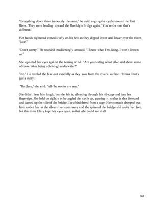 363 
"Everything down there is exactly the same," he said, angling the cycle toward the East 
River. They were heading toward the Brooklyn Bridge again. "You're the one that's 
different." 
Her hands tightened convulsively on his belt as they dipped lower and lower over the river. 
"Jace!" 
"Don't worry." He sounded maddeningly amused. "I know what I'm doing. I won't drown 
us." 
She squinted her eyes against the tearing wind. "Are you testing what Alec said about some 
of these bikes being able to go underwater?" 
"No." He leveled the bike out carefully as they rose from the river's surface. "I think that's 
just a story." 
"But Jace," she said. "All the stories are true." 
She didn't hear him laugh, but she felt it, vibrating through his rib cage and into her 
fingertips. She held on tightly as he angled the cycle up, gunning it so that it shot forward 
and darted up the side of the bridge like a bird freed from a cage. Her stomach dropped out 
from under her as the silver river spun away and the spires of the bridge slid under her feet, 
but this time Clary kept her eyes open, so that she could see it all. 
