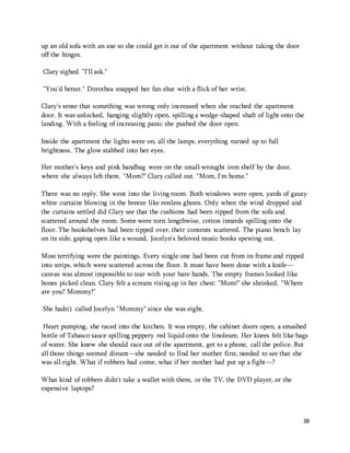 38 
up an old sofa with an axe so she could get it out of the apartment without taking the door 
off the hinges. 
Clary sighed. "I'll ask." 
“You'd better." Dorothea snapped her fan shut with a flick of her wrist. 
Clary's sense that something was wrong only increased when she reached the apartment 
door. It was unlocked, hanging slightly open, spilling a wedge-shaped shaft of light onto the 
landing. With a feeling of increasing panic she pushed the door open. 
Inside the apartment the lights were on, all the lamps, everything turned up to full 
brightness. The glow stabbed into her eyes. 
Her mother's keys and pink handbag were on the small wrought iron shelf by the door, 
where she always left them. "Mom?" Clary called out. "Mom, I'm home." 
There was no reply. She went into the living room. Both windows were open, yards of gauzy 
white curtains blowing in the breeze like restless ghosts. Only when the wind dropped and 
the curtains settled did Clary see that the cushions had been ripped from the sofa and 
scattered around the room. Some were torn lengthwise, cotton innards spilling onto the 
floor. The bookshelves had been tipped over, their contents scattered. The piano bench lay 
on its side, gaping open like a wound, Jocelyn's beloved music books spewing out. 
Most terrifying were the paintings. Every single one had been cut from its frame and ripped 
into strips, which were scattered across the floor. It must have been done with a knife— 
canvas was almost impossible to tear with your bare hands. The empty frames looked like 
bones picked clean. Clary felt a scream rising up in her chest: "Mom!" she shrieked. "Where 
are you? Mommy!" 
She hadn't called Jocelyn "Mommy" since she was eight. 
Heart pumping, she raced into the kitchen. It was empty, the cabinet doors open, a smashed 
bottle of Tabasco sauce spilling peppery red liquid onto the linoleum. Her knees felt like bags 
of water. She knew she should race out of the apartment, get to a phone, call the police. But 
all those things seemed distant—she needed to find her mother first, needed to see that she 
was all right. What if robbers had come, what if her mother had put up a fight—? 
What kind of robbers didn't take a wallet with them, or the TV, the DVD player, or the 
expensive laptops? 
 