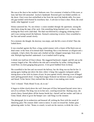 She was at the door to her mother's bedroom now. For a moment it looked as if this room, at 
least, had been left untouched. Jocelyn's handmade flowered quilt was folded carefully on 
the duvet. Clary's own face smiled back at her from the top of the bedside table, five years 
old, gap-toothed smile framed by strawberry hair. A sob rose in Clary's chest. Mom, she cried 
inside, what happened to you? 
Silence answered her. No, not silence—a noise sounded through the apartment, raising the 
short hairs along the nape of her neck. Like something being knocked over—a heavy object 
striking the floor with a dull thud. The thud was followed by a dragging, slithering noise— 
and it was coming toward the bedroom. Stomach contracting in terror, Clary scrambled to 
her feet and turned around slowly. 
39 
For a moment she thought the doorway was empty, and she felt a wave of relief. Then she 
looked down. 
It was crouched against the floor, a long, scaled creature with a cluster of flat black eyes set 
dead center in the front of its domed skull. Something like a cross between an alligator and a 
centipede, it had a thick, flat snout and a barbed tail that whipped menacingly from side to 
side. Multiple legs bunched underneath it as it readied itself to spring. 
A shriek tore itself out of Clary's throat. She staggered backward, tripped, and fell, just as the 
creature lunged at her. She rolled to the side and it missed her by inches, sliding along the 
wood floor, its claws gouging deep grooves. A low growl bubbled from its throat. 
She scrambled to her feet and ran toward the hallway, but the thing was too fast for her. It 
sprang again, landing just above the door, where it hung like a gigantic malignant spider, 
staring down at her with its cluster of eyes. Its jaws opened slowly, showing a row of fanged 
teeth spilling greenish drool. A long black tongue flickered out between its jaws as it gurgled 
and hissed. To her horror Clary realized that the noises it was making were words. 
"Girl," it hissed. "Flesh. Blood. To eat, oh, to eat." 
It began to slither slowly down the wall. Some part of Clary had passed beyond terror into a 
sort of icy stillness. The thing was on its feet now, crawling toward her. Backing away, she 
seized a heavy framed photo off the bureau beside her—herself and her mother and Luke at 
Coney Island, about to go on the bumper cars—and flung it at the monster. 
The photograph hit its midsection and bounced off, striking the floor with the sound of 
shattering glass. The creature didn't seem to notice. It came on toward her, broken glass 
splintering under its feet. "Bones, to crunch, to suck out the marrow, to drink the veins…" 
 