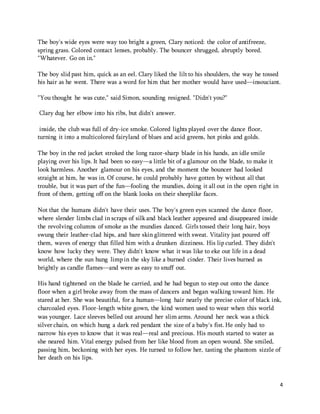 4 
The boy's wide eyes were way too bright a green, Clary noticed: the color of antifreeze, 
spring grass. Colored contact lenses, probably. The bouncer shrugged, abruptly bored. 
"Whatever. Go on in." 
The boy slid past him, quick as an eel. Clary liked the lilt to his shoulders, the way he tossed 
his hair as he went. There was a word for him that her mother would have used—insouciant. 
"You thought he was cute," said Simon, sounding resigned. "Didn't you?" 
Clary dug her elbow into his ribs, but didn't answer. 
inside, the club was full of dry-ice smoke. Colored lights played over the dance floor, 
turning it into a multicolored fairyland of blues and acid greens, hot pinks and golds. 
The boy in the red jacket stroked the long razor-sharp blade in his hands, an idle smile 
playing over his lips. It had been so easy—a little bit of a glamour on the blade, to make it 
look harmless. Another glamour on his eyes, and the moment the bouncer had looked 
straight at him, he was in. Of course, he could probably have gotten by without all that 
trouble, but it was part of the fun—fooling the mundies, doing it all out in the open right in 
front of them, getting off on the blank looks on their sheeplike faces. 
Not that the humans didn't have their uses. The boy's green eyes scanned the dance floor, 
where slender limbs clad in scraps of silk and black leather appeared and disappeared inside 
the revolving columns of smoke as the mundies danced. Girls tossed their long hair, boys 
swung their leather-clad hips, and bare skin glittered with sweat. Vitality just poured off 
them, waves of energy that filled him with a drunken dizziness. His lip curled. They didn't 
know how lucky they were. They didn't know what it was like to eke out life in a dead 
world, where the sun hung limp in the sky like a burned cinder. Their lives burned as 
brightly as candle flames—and were as easy to snuff out. 
His hand tightened on the blade he carried, and he had begun to step out onto the dance 
floor when a girl broke away from the mass of dancers and began walking toward him. He 
stared at her. She was beautiful, for a human—long hair nearly the precise color of black ink, 
charcoaled eyes. Floor-length white gown, the kind women used to wear when this world 
was younger. Lace sleeves belled out around her slim arms. Around her neck was a thick 
silver chain, on which hung a dark red pendant the size of a baby's fist. He only had to 
narrow his eyes to know that it was real—real and precious. His mouth started to water as 
she neared him. Vital energy pulsed from her like blood from an open wound. She smiled, 
passing him, beckoning with her eyes. He turned to follow her, tasting the phantom sizzle of 
her death on his lips. 
 