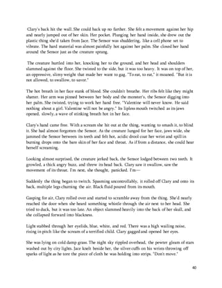 Clary's back hit the wall. She could back up no farther. She felt a movement against her hip 
and nearly jumped out of her skin. Her pocket. Plunging her hand inside, she drew out the 
plastic thing she'd taken from Jace. The Sensor was shuddering, like a cell phone set to 
vibrate. The hard material was almost painfully hot against her palm. She closed her hand 
around the Sensor just as the creature sprang. 
The creature hurtled into her, knocking her to the ground, and her head and shoulders 
slammed against the floor. She twisted to the side, but it was too heavy. It was on top of her, 
an oppressive, slimy weight that made her want to gag. "To eat, to eat," it moaned. "But it is 
not allowed, to swallow, to savor." 
The hot breath in her face stank of blood. She couldn't breathe. Her ribs felt like they might 
shatter. Her arm was pinned between her body and the monster's, the Sensor digging into 
her palm. She twisted, trying to work her hand free. "Valentine will never know. He said 
nothing about a girl. Valentine will not be angry." Its lipless mouth twitched as its jaws 
opened, slowly, a wave of stinking breath hot in her face. 
Clary's hand came free. With a scream she hit out at the thing, wanting to smash it, to blind 
it. She had almost forgotten the Sensor. As the creature lunged for her face, jaws wide, she 
jammed the Sensor between its teeth and felt hot, acidic drool coat her wrist and spill in 
burning drops onto the bare skin of her face and throat. As if from a distance, she could hear 
herself screaming. 
Looking almost surprised, the creature jerked back, the Sensor lodged between two teeth. It 
growled, a thick angry buzz, and threw its head back. Clary saw it swallow, saw the 
movement of its throat. I'm next, she thought, panicked. I'm— 
Suddenly the thing began to twitch. Spasming uncontrollably, it rolled off Clary and onto its 
back, multiple legs churning the air. Black fluid poured from its mouth. 
40 
Gasping for air, Clary rolled over and started to scramble away from the thing. She'd nearly 
reached the door when she heard something whistle through the air next to her head. She 
tried to duck, but it was too late. An object slammed heavily into the back of her skull, and 
she collapsed forward into blackness. 
Light stabbed through her eyelids, blue, white, and red. There was a high wailing noise, 
rising in pitch like the scream of a terrified child. Clary gagged and opened her eyes. 
She was lying on cold damp grass. The night sky rippled overhead, the pewter gleam of stars 
washed out by city lights. Jace knelt beside her, the silver cuffs on his wrists throwing off 
sparks of light as he tore the piece of cloth he was holding into strips. "Don't move." 
 