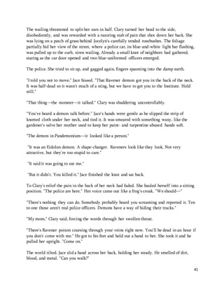 The wailing threatened to split her ears in half. Clary turned her head to the side, 
disobediently, and was rewarded with a razoring stab of pain that shot down her back. She 
was lying on a patch of grass behind Jocelyn's carefully tended rosebushes. The foliage 
partially hid her view of the street, where a police car, its blue-and-white light bar flashing, 
was pulled up to the curb, siren wailing. Already a small knot of neighbors had gathered, 
staring as the car door opened and two blue-uniformed officers emerged. 
41 
The police. She tried to sit up, and gagged again, fingers spasming into the damp earth. 
"I told you not to move," Jace hissed. "That Ravener demon got you in the back of the neck. 
It was half-dead so it wasn't much of a sting, but we have to get you to the Institute. Hold 
still." 
"That thing—the monster—it talked." Clary was shuddering uncontrollably. 
"You've heard a demon talk before." Jace's hands were gentle as he slipped the strip of 
knotted cloth under her neck, and tied it. It was smeared with something waxy, like the 
gardener's salve her mother used to keep her paint- and turpentine-abused hands soft. 
"The demon in Pandemonium—it looked like a person." 
"It was an Eidolon demon. A shape-changer. Raveners look like they look. Not very 
attractive, but they're too stupid to care." 
"It said it was going to eat me." 
"But it didn't. You killed it." Jace finished the knot and sat back. 
To Clary's relief the pain in the back of her neck had faded. She hauled herself into a sitting 
position. "The police are here." Her voice came out like a frog's croak. "We should—" 
"There's nothing they can do. Somebody probably heard you screaming and reported it. Ten 
to one those aren't real police officers. Demons have a way of hiding their tracks." 
"My mom," Clary said, forcing the words through her swollen throat. 
"There's Ravener poison coursing through your veins right now. You'll be dead in an hour if 
you don't come with me." He got to his feet and held out a hand to her. She took it and he 
pulled her upright. "Come on." 
The world tilted. Jace slid a hand across her back, holding her steady. He smelled of dirt, 
blood, and metal. "Can you walk?" 
 