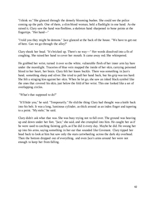 "I think so." She glanced through the densely blooming bushes. She could see the police 
coming up the path. One of them, a slim blond woman, held a flashlight in one hand. As she 
raised it, Clary saw the hand was fleshless, a skeleton hand sharpened to bone points at the 
fingertips. "Her hand—" 
"I told you they might be demons." Jace glanced at the back of the house. "We have to get out 
of here. Can we go through the alley?" 
42 
Clary shook her head. "It's bricked up. There's no way—" Her words dissolved into a fit of 
coughing. She raised her hand to cover her mouth. It came away red. She whimpered. 
He grabbed her wrist, turned it over so the white, vulnerable flesh of her inner arm lay bare 
under the moonlight. Traceries of blue vein mapped the inside of her skin, carrying poisoned 
blood to her heart, her brain. Clary felt her knees buckle. There was something in Jace's 
hand, something sharp and silver. She tried to pull her hand back, but his grip was too hard: 
She felt a stinging kiss against her skin. When he let go, she saw an inked black symbol like 
the ones that covered his skin, just below the fold of her wrist. This one looked like a set of 
overlapping circles. 
"What's that supposed to do?" 
"It'll hide you," he said. "Temporarily." He slid the thing Clary had thought was a knife back 
into his belt. It was a long, luminous cylinder, as thick around as an index finger and tapering 
to a point. "My stele," he said. 
Clary didn't ask what that was. She was busy trying not to fall over. The ground was heaving 
up and down under her feet. "Jace," she said, and she crumpled into him. He caught her as if 
he were used to catching fainting girls, as if he did it every day. Maybe he did. He swung her 
up into his arms, saying something in her ear that sounded like Covenant. Clary tipped her 
head back to look at him but saw only the stars cartwheeling across the dark sky overhead. 
Then the bottom dropped out of everything, and even Jace's arms around her were not 
enough to keep her from falling. 
 