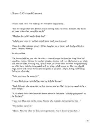 43 
Chapter 5: Clave and Covenant 
"Do you think she'll ever wake up? It's been three days already." 
"You have to give her time. Demon poison is strong stuff, and she's a mundane. She hasn't 
got runes to keep her strong like we do." 
"Mundies die awfully easily, don't they?" 
"Isabelle, you know it's bad luck to talk about death in a sickroom." 
Three days, Clary thought slowly. All her thoughts ran as thickly and slowly as blood or 
honey. I have to wake up. 
But she couldn't. 
The dreams held her, one after the other, a river of images that bore her along like a leaf 
tossed in a current. She saw her mother lying in a hospital bed, eyes like bruises in her white 
face. She saw Luke, standing atop a pile of bones. Jace with white feathered wings sprouting 
out of his back, Isabelle sitting naked with her whip curled around her like a net of gold 
rings, Simon with crosses burned into the palms of his hands. Angels, falling and burning. 
Falling out of the sky. 
"I told you it was the same girl." 
"I know. Little thing, isn't she? Jace said she killed a Ravener." 
"Yeah. I thought she was a pixie the first time we saw her. She's not pretty enough to be a 
pixie, though." 
"Well, nobody looks their best with demon poison in their veins. Is Hodge going to call on 
the Brothers?" 
"I hope not. They give me the creeps. Anyone who mutilates themselves like that—" 
"We mutilate ourselves." 
"I know, Alec, but when we do it, it isn't permanent. And it doesn't always hurt…" 
 