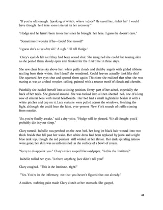44 
"If you're old enough. Speaking of which, where is Jace? He saved her, didn't he? I would 
have thought he'd take some interest in her recovery." 
"Hodge said he hasn't been to see her since he brought her here. I guess he doesn't care." 
"Sometimes I wonder if he—Look! She moved!" 
"I guess she's alive after all." A sigh. "I'll tell Hodge." 
Clary's eyelids felt as if they had been sewed shut. She imagined she could feel tearing skin 
as she peeled them slowly open and blinked for the first time in three days. 
She saw clear blue sky above her, white puffy clouds and chubby angels with gilded ribbons 
trailing from their wrists. Am I dead? she wondered. Could heaven actually look like this? 
She squeezed her eyes shut and opened them again: This time she realized that what she was 
staring at was an arched wooden ceiling, painted with a rococo motif of clouds and cherubs. 
Painfully she hauled herself into a sitting position. Every part of her ached, especially the 
back of her neck. She glanced around. She was tucked into a linen-sheeted bed, one of a long 
row of similar beds with metal headboards. Her bed had a small nightstand beside it with a 
white pitcher and cup on it. Lace curtains were pulled across the windows, blocking the 
light, although she could hear the faint, ever-present New York sounds of traffic coming 
from outside. 
"So, you're finally awake," said a dry voice. "Hodge will be pleased. We all thought you'd 
probably die in your sleep." 
Clary turned. Isabelle was perched on the next bed, her long jet-black hair wound into two 
thick braids that fell past her waist. Her white dress had been replaced by jeans and a tight 
blue tank top, though the red pendant still winked at her throat. Her dark spiraling tattoos 
were gone; her skin was as unblemished as the surface of a bowl of cream. 
"Sorry to disappoint you." Clary's voice rasped like sandpaper. "Is this the Institute?" 
Isabelle rolled her eyes. "Is there anything Jace didn't tell you?" 
Clary coughed. "This is the Institute, right?" 
"Yes. You're in the infirmary, not that you haven't figured that out already." 
A sudden, stabbing pain made Clary clutch at her stomach. She gasped. 
 