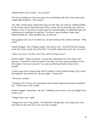 45 
Isabelle looked at her in alarm. "Are you okay?" 
The pain was fading, but Clary was aware of an acid feeling in the back of her throat and a 
strange light-headedness. "My stomach." 
"Oh, right. I almost forgot. Hodge said to give you this when you woke up." Isabelle grabbed 
for the ceramic pitcher and poured some of the contents into the matching cup, which she 
handed to Clary. It was full of a cloudy liquid that steamed slightly. It smelled like herbs and 
something else, something rich and dark. "You haven't eaten anything in three days," 
Isabelle pointed out. "That's probably why you feel sick." 
Clary gingerly took a sip. It was delicious, rich and satisfying with a buttery aftertaste. "What 
is this?" 
Isabelle shrugged. "One of Hodge's tisanes. They always work." She slid off the bed, landing 
on the floor with a catlike arch of her back. "I'm Isabelle Lightwood, by the way. I live here." 
"I know your name. I'm Clary. Clary Fray. Did Jace bring me here?" 
Isabelle nodded. "Hodge was furious. You got ichor and blood all over the carpet in the 
entryway. If he'd done it while my parents were here, he'd have gotten grounded for sure." 
She looked at Clary more narrowly. "Jace said you killed that Ravener demon all by 
yourself." 
A quick image of the scorpion thing with its crabbed, evil face flashed through Clary's mind; 
she shuddered and clutched the cup more tightly. "I guess I did." 
"But you're a mundie." 
"Amazing, isn't it?" Clary said, savoring the look of thinly disguised amazement on Isabelle's 
face. "Where is Jace? Is he around?" 
Isabelle shrugged. "Somewhere," she said. "I should go tell everyone you're up. Hodge'll want 
to talk to you." 
"Hodge is Jace's tutor, right?" 
"Hodge tutors us all." She pointed. "The bathroom's through there, and I hung some of my 
old clothes on the towel rack in case you want to change." 
 