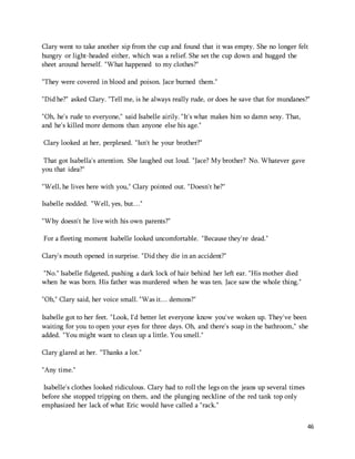 Clary went to take another sip from the cup and found that it was empty. She no longer felt 
hungry or light-headed either, which was a relief. She set the cup down and hugged the 
sheet around herself. "What happened to my clothes?" 
46 
"They were covered in blood and poison. Jace burned them." 
"Did he?" asked Clary. "Tell me, is he always really rude, or does he save that for mundanes?" 
"Oh, he's rude to everyone," said Isabelle airily. "It's what makes him so damn sexy. That, 
and he's killed more demons than anyone else his age." 
Clary looked at her, perplexed. "Isn't he your brother?" 
That got Isabella's attention. She laughed out loud. "Jace? My brother? No. Whatever gave 
you that idea?" 
"Well, he lives here with you," Clary pointed out. "Doesn't he?" 
Isabelle nodded. "Well, yes, but…" 
"Why doesn't he live with his own parents?" 
For a fleeting moment Isabelle looked uncomfortable. "Because they're dead." 
Clary's mouth opened in surprise. "Did they die in an accident?" 
"No." Isabelle fidgeted, pushing a dark lock of hair behind her left ear. "His mother died 
when he was born. His father was murdered when he was ten. Jace saw the whole thing." 
"Oh," Clary said, her voice small. "Was it… demons?" 
Isabelle got to her feet. "Look, I'd better let everyone know you've woken up. They've been 
waiting for you to open your eyes for three days. Oh, and there's soap in the bathroom," she 
added. "You might want to clean up a little. You smell." 
Clary glared at her. "Thanks a lot." 
"Any time." 
Isabelle's clothes looked ridiculous. Clary had to roll the legs on the jeans up several times 
before she stopped tripping on them, and the plunging neckline of the red tank top only 
emphasized her lack of what Eric would have called a "rack." 
 