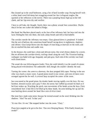 She cleaned up in the small bathroom, using a bar of hard lavender soap. Drying herself with 
a white hand towel left damp hair straggling around her face in fragrant tangles. She 
squinted at her reflection in the mirror. There was a purpling bruise high up on her left 
cheek, and her lips were dry and swollen. 
47 
I have to call Luke, she thought. Surely there was a phone around here somewhere. Maybe 
they'd let her use it after she talked to Hodge. 
She found her Skechers placed neatly at the foot of her infirmary bed, her keys tied into the 
laces. Sliding her feet into them, she took a deep breath and left to find Isabelle. 
The corridor outside the infirmary was empty. Clary glanced down it, perplexed. It looked 
like the sort of hallway she sometimes found herself racing down in nightmares, shadowy 
and infinite. Glass lamps blown into the shapes of roses hung at intervals on the walls, and 
the air smelled like dust and candle wax. 
In the distance she could hear a faint and delicate noise, like wind chimes shaken by a storm. 
She set off down the corridor slowly, trailing a hand along the wall. The Victorian-looking 
wallpaper was faded with age, burgundy and pale gray. Each side of the corridor was lined 
with closed doors. 
The sound she was following grew louder. Now she could identify it as the sound of a piano 
being played with desultory but undeniable skill, though she couldn't identify the tune. 
Turning the corner, she came to a doorway, the door propped fully open. Peering in she saw 
what was clearly a music room. A grand piano stood in one corner, and rows of chairs were 
arranged against the far wall. A covered harp occupied the center of the room. 
Jace was seated at the grand piano, his slender hands moving rapidly over the keys. He was 
barefoot, dressed in jeans and a gray T-shirt, his tawny hair ruffled up around his head as if 
he'd just woken up. Watching the quick, sure movements of his hands across the keys, Clary 
remembered how it had felt to be lifted up by those hands, his arms holding her up and the 
stars hurtling down around her head like a rain of silver tinsel. 
She must have made some noise, because he twisted around on the stool, blinking into the 
shadows. "Alec?" he said. "Is that you?" 
"It's not Alec. It's me." She stepped farther into the room. "Clary." 
Piano keys jangled as he got to his feet. "Our own Sleeping Beauty. Who finally kissed you 
awake?" 
 
