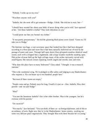 48 
"Nobody. I woke up on my own." 
"Was there anyone with you?" 
"Isabelle, but she went off to get someone—Hodge, I think. She told me to wait, but—" 
"I should have warned her about your habit of never doing what you're told." Jace squinted 
at her. "Are those Isabelle's clothes? They look ridiculous on you." 
"I could point out that you burned my clothes." 
"It was purely precautionary." He slid the gleaming black piano cover closed. "Come on, I'll 
take you to Hodge." 
The Institute was huge, a vast cavernous space that looked less like it had been designed 
according to a floor plan and more like it had been naturally hollowed out of rock by the 
passage of water and years. Through half-open doors Clary glimpsed countless identical small 
rooms, each with a stripped bed, a nightstand, and a large wooden wardrobe standing open. 
Pale arches of stone held up the high ceilings, many of the arches intricately carved with 
small figures. She noticed certain repeating motifs: angels and swords, suns and roses. 
"Why does this place have so many bedrooms?" Clary asked. "I thought it was a research 
institute." 
"This is the residential wing. We're pledged to offer safety and lodging to any Shadowhunter 
who requests it. We can house up to two hundred people here." 
"But most of these rooms are empty." 
"People come and go. Nobody stays for long. Usually it's just us—Alec, Isabelle, Max, their 
parents—and me and Hodge." 
"Max?" 
"You met the beauteous Isabelle? Alec is her elder brother. Max is the youngest, but he's 
overseas with his parents." 
"On vacation?" 
"Not exactly." Jace hesitated. "You can think of them as—as foreign diplomats, and of this as 
an embassy, of sorts. Right now they're in the Shadowhunter home country, working out 
some very delicate peace negotiations. They brought Max with them because he's so young." 
 