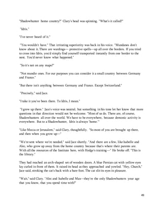49 
"Shadowhunter home country?" Clary's head was spinning. "What's it called?" 
"Idris." 
"I've never heard of it." 
"You wouldn't have." That irritating superiority was back in his voice. "Mundanes don't 
know about it. There are wardings— protective spells—up all over the borders. If you tried 
to cross into Idris, you'd simply find yourself transported instantly from one border to the 
next. You'd never know what happened." 
"So it's not on any maps?" 
"Not mundie ones. For our purposes you can consider it a small country between Germany 
and France." 
"But there isn't anything between Germany and France. Except Switzerland." 
"Precisely," said Jace. 
"I take it you've been there. To Idris, I mean." 
"I grew up there." Jace's voice was neutral, but something in his tone let her know that more 
questions in that direction would not be welcome. "Most of us do. There are, of course, 
Shadowhunters all over the world. We have to be everywhere, because demonic activity is 
everywhere. But to a Shadowhunter, Idris is always 'home.'" 
"Like Mecca or Jerusalem," said Clary, thoughtfully. "So most of you are brought up there, 
and then when you grow up—" 
"We're sent where we're needed," said Jace shortly. "And there are a few, like Isabelle and 
Alec, who grow up away from the home country because that's where their parents are. 
With all the resources of the Institute here, with Hodge's training—" He broke off. "This is 
the library." 
They had reached an arch-shaped set of wooden doors. A blue Persian cat with yellow eyes 
lay curled in front of them. It raised its head as they approached and yowled. "Hey, Church," 
Jace said, stroking the cat's back with a bare foot. The cat slit its eyes in pleasure. 
"Wait," said Clary. "Alec and Isabelle and Max—they're the only Shadowhunters your age 
that you know, that you spend time with?" 
 