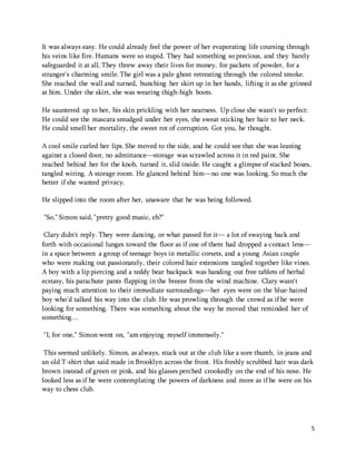 It was always easy. He could already feel the power of her evaporating life coursing through 
his veins like fire. Humans were so stupid. They had something so precious, and they barely 
safeguarded it at all. They threw away their lives for money, for packets of powder, for a 
stranger's charming smile. The girl was a pale ghost retreating through the colored smoke. 
She reached the wall and turned, bunching her skirt up in her hands, lifting it as she grinned 
at him. Under the skirt, she was wearing thigh-high boots. 
5 
He sauntered up to her, his skin prickling with her nearness. Up close she wasn't so perfect: 
He could see the mascara smudged under her eyes, the sweat sticking her hair to her neck. 
He could smell her mortality, the sweet rot of corruption. Got you, he thought. 
A cool smile curled her lips. She moved to the side, and he could see that she was leaning 
against a closed door, no admittance—storage was scrawled across it in red paint. She 
reached behind her for the knob, turned it, slid inside. He caught a glimpse of stacked boxes, 
tangled wiring. A storage room. He glanced behind him—no one was looking. So much the 
better if she wanted privacy. 
He slipped into the room after her, unaware that he was being followed. 
"So," Simon said, "pretty good music, eh?" 
Clary didn't reply. They were dancing, or what passed for it— a lot of swaying back and 
forth with occasional lunges toward the floor as if one of them had dropped a contact lens— 
in a space between a group of teenage boys in metallic corsets, and a young Asian couple 
who were making out passionately, their colored hair extensions tangled together like vines. 
A boy with a lip piercing and a teddy bear backpack was handing out free tablets of herbal 
ecstasy, his parachute pants flapping in the breeze from the wind machine. Clary wasn't 
paying much attention to their immediate surroundings—her eyes were on the blue-haired 
boy who'd talked his way into the club. He was prowling through the crowd as if he were 
looking for something. There was something about the way he moved that reminded her of 
something… 
"I, for one," Simon went on, "am enjoying myself immensely." 
This seemed unlikely. Simon, as always, stuck out at the club like a sore thumb, in jeans and 
an old T-shirt that said made in Brooklyn across the front. His freshly scrubbed hair was dark 
brown instead of green or pink, and his glasses perched crookedly on the end of his nose. He 
looked less as if he were contemplating the powers of darkness and more as if he were on his 
way to chess club. 
 
