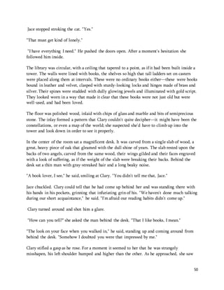 50 
Jace stopped stroking the cat. "Yes." 
"That must get kind of lonely." 
"I have everything I need." He pushed the doors open. After a moment's hesitation she 
followed him inside. 
The library was circular, with a ceiling that tapered to a point, as if it had been built inside a 
tower. The walls were lined with books, the shelves so high that tall ladders set on casters 
were placed along them at intervals. These were no ordinary books either—these were books 
bound in leather and velvet, clasped with sturdy-looking locks and hinges made of brass and 
silver. Their spines were studded with dully glowing jewels and illuminated with gold script. 
They looked worn in a way that made it clear that these books were not just old but were 
well-used, and had been loved. 
The floor was polished wood, inlaid with chips of glass and marble and bits of semiprecious 
stone. The inlay formed a pattern that Clary couldn't quite decipher—it might have been the 
constellations, or even a map of the world; she suspected she'd have to climb up into the 
tower and look down in order to see it properly. 
In the center of the room sat a magnificent desk. It was carved from a single slab of wood, a 
great, heavy piece of oak that gleamed with the dull shine of years. The slab rested upon the 
backs of two angels, carved from the same wood, their wings gilded and their faces engraved 
with a look of suffering, as if the weight of the slab were breaking their backs. Behind the 
desk sat a thin man with gray-streaked hair and a long beaky noise. 
"A book lover, I see," he said, smiling at Clary. "You didn't tell me that, Jace." 
Jace chuckled. Clary could tell that he had come up behind her and was standing there with 
his hands in his pockets, grinning that infuriating grin of his. "We haven't done much talking 
during our short acquaintance," he said. "I'm afraid our reading habits didn't come up." 
Clary turned around and shot him a glare. 
"How can you tell?" she asked the man behind the desk. "That I like books, I mean." 
"The look on your face when you walked in," he said, standing up and coming around from 
behind the desk. "Somehow I doubted you were that impressed by me." 
Clary stifled a gasp as he rose. For a moment it seemed to her that he was strangely 
misshapen, his left shoulder humped and higher than the other. As he approached, she saw 
 