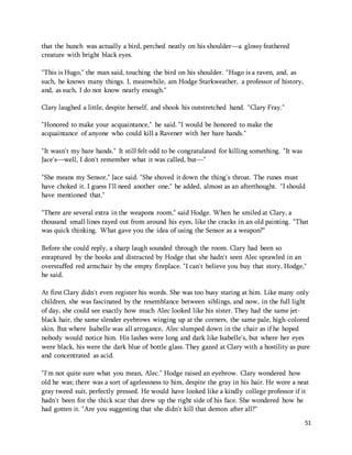51 
that the hunch was actually a bird, perched neatly on his shoulder—a glossy feathered 
creature with bright black eyes. 
"This is Hugo," the man said, touching the bird on his shoulder. "Hugo is a raven, and, as 
such, he knows many things. I, meanwhile, am Hodge Starkweather, a professor of history, 
and, as such, I do not know nearly enough." 
Clary laughed a little, despite herself, and shook his outstretched hand. "Clary Fray." 
"Honored to make your acquaintance," he said. "I would be honored to make the 
acquaintance of anyone who could kill a Ravener with her bare hands." 
"It wasn't my bare hands." It still felt odd to be congratulated for killing something. "It was 
Jace's—well, I don't remember what it was called, but—" 
"She means my Sensor," Jace said. "She shoved it down the thing's throat. The runes must 
have choked it. I guess I'll need another one," he added, almost as an afterthought. "I should 
have mentioned that." 
"There are several extra in the weapons room," said Hodge. When he smiled at Clary, a 
thousand small lines rayed out from around his eyes, like the cracks in an old painting. "That 
was quick thinking. What gave you the idea of using the Sensor as a weapon?" 
Before she could reply, a sharp laugh sounded through the room. Clary had been so 
enraptured by the books and distracted by Hodge that she hadn't seen Alec sprawled in an 
overstuffed red armchair by the empty fireplace. "I can't believe you buy that story, Hodge," 
he said. 
At first Clary didn't even register his words. She was too busy staring at him. Like many only 
children, she was fascinated by the resemblance between siblings, and now, in the full light 
of day, she could see exactly how much Alec looked like his sister. They had the same jet-black 
hair, the same slender eyebrows winging up at the corners, the same pale, high-colored 
skin. But where Isabelle was all arrogance, Alec slumped down in the chair as if he hoped 
nobody would notice him. His lashes were long and dark like Isabelle's, but where her eyes 
were black, his were the dark blue of bottle glass. They gazed at Clary with a hostility as pure 
and concentrated as acid. 
"I'm not quite sure what you mean, Alec." Hodge raised an eyebrow. Clary wondered how 
old he was; there was a sort of agelessness to him, despite the gray in his hair. He wore a neat 
gray tweed suit, perfectly pressed. He would have looked like a kindly college professor if it 
hadn't been for the thick scar that drew up the right side of his face. She wondered how he 
had gotten it. "Are you suggesting that she didn't kill that demon after all?" 
 
