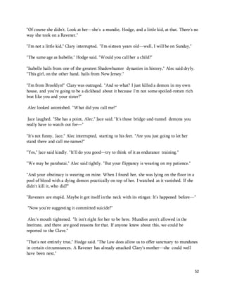 "Of course she didn't. Look at her—she's a mundie, Hodge, and a little kid, at that. There's no 
way she took on a Ravener." 
52 
"I'm not a little kid," Clary interrupted. "I'm sixteen years old—well, I will be on Sunday." 
"The same age as Isabelle," Hodge said. "Would you call her a child?" 
"Isabelle hails from one of the greatest Shadowhunter dynasties in history," Alec said dryly. 
"This girl, on the other hand, hails from New Jersey." 
"I'm from Brooklyn!" Clary was outraged. "And so what? I just killed a demon in my own 
house, and you're going to be a dickhead about it because I'm not some spoiled-rotten rich 
brat like you and your sister?" 
Alec looked astonished. "What did you call me?" 
Jace laughed. "She has a point, Alec," Jace said. "It's those bridge-and-tunnel demons you 
really have to watch out for—" 
"It's not funny, Jace," Alec interrupted, starting to his feet. "Are you just going to let her 
stand there and call me names?" 
"Yes," Jace said kindly. "It'll do you good—try to think of it as endurance training." 
"We may be parabatai," Alec said tightly. "But your flippancy is wearing on my patience." 
"And your obstinacy is wearing on mine. When I found her, she was lying on the floor in a 
pool of blood with a dying demon practically on top of her. I watched as it vanished. If she 
didn't kill it, who did?" 
"Raveners are stupid. Maybe it got itself in the neck with its stinger. It's happened before—" 
"Now you're suggesting it committed suicide?" 
Alec's mouth tightened. "It isn't right for her to be here. Mundies aren't allowed in the 
Institute, and there are good reasons for that. If anyone knew about this, we could be 
reported to the Clave." 
"That's not entirely true," Hodge said. "The Law does allow us to offer sanctuary to mundanes 
in certain circumstances. A Ravener has already attacked Clary's mother—she could well 
have been next." 
 