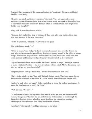 53 
Attacked. Clary wondered if this was a euphemism for "murdered." The raven on Hodge's 
shoulder cawed softly. 
"Raveners are search-and-destroy machines," Alec said. "They act under orders from 
warlocks or powerful demon lords. Now, what interest would a warlock or demon lord have 
in an ordinary mundane household?" His eyes when he looked at Clary were bright with 
dislike. "Any thoughts?" 
Clary said, "It must have been a mistake." 
"Demons don't make those kind of mistakes. If they went after your mother, there must 
have been a reason. If she were innocent—" 
"What do you mean, 'innocent'?" Clary's voice was quiet. 
Alec looked taken aback. "I—" 
"What he means," said Hodge, "is that it is extremely unusual for a powerful demon, the 
kind who might command a host of lesser demons, to interest himself in the affairs of human 
beings. No mundane may summon a demon—they lack that power—but there have been 
some, desperate and foolish, who have found a witch or warlock to do it for them." 
"My mother doesn't know any warlocks. She doesn't believe in magic." A thought occurred 
to Clary. "Madame Dorothea— she lives downstairs—she's a witch. Maybe the demons were 
after her and got my mom by mistake?" 
Hodge's eyebrows shot up into his hair. "A witch lives downstairs from you?" 
"She's a hedge-witch—a fake," Jace said. "I already looked into it. There's no reason for any 
warlock to be interested in her unless he's in the market for nonfunctional crystal balls." 
"And we're back where we began." Hodge reached up to stroke the bird on his shoulder. "It 
seems the time has come to notify the Clave." 
"No!" Jace said. "We can't—" 
"It made sense to keep Clary's presence here a secret while we were not sure she would 
recover," Hodge said. "But now she has, and she is the first mundane to pass through the 
doors of the Institute in over a hundred years. You know the rules about mundane 
knowledge of Shadowhunters, Jace. The Clave must be informed." 
"Absolutely," Alec agreed. "I could get a message to my father—" 
 