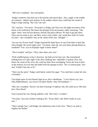 54 
"She's not a mundane," Jace said quietly. 
Hodge's eyebrows shot back up to his hairline and stayed there. Alec, caught in the middle 
of a sentence, choked with surprise. In the sudden silence Clary could hear the sound of 
Hugo's wings rustling. "But I am," she said. 
"No," said Jace. "You aren't." He turned to Hodge, and Clary saw the slight movement of his 
throat as he swallowed. She found this glimpse of his nervousness oddly reassuring. "That 
night—there were Du'sien demons, dressed like police officers. We had to get past them. 
Clary was too weak to run, and there wasn't time to hide—she would have died. So I used 
my stele— put a mendelin rune on the inside of her arm. I thought—" 
"Are you out of your mind?" Hodge slammed his hand down on top of the desk so hard that 
Clary thought the wood might crack. "You know what the Law says about placing Marks on 
mundanes! You—you of all people ought to know better!" 
"But it worked," said Jace. "Clary, show them your arm." 
With a baffled glance in Jace's direction, she held out her bare arm. She remembered 
looking down at it that night in the alley, thinking how vulnerable it seemed. Now, just 
below the crease of her wrist, she could see three faint overlapping circles, the lines as faint 
as the memory of a scar that had faded with the passage of years. "See, it's almost gone," Jace 
said. "It didn't hurt her at all." 
"That's not the point." Hodge could barely control his anger. "You could have turned her into 
a Forsaken." 
Two bright spots of color burned high up on Alec's cheekbones. "I can't believe you, Jace. 
Only Shadowhunters can receive Covenant Marks—they kill mundanes—" 
"She's not a mundane. Haven't you been listening? It explains why she could see us. She must 
have Clave blood." 
Clary lowered her arm, feeling suddenly cold. "But I don't. I couldn't." 
"You must," Jace said, without looking at her. "If you didn't, that Mark I made on your 
arm…" 
"That's enough, Jace," said Hodge, the displeasure clear in his voice. "There's no need to 
frighten her further." 
 
