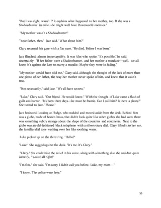 55 
"But I was right, wasn't I? It explains what happened to her mother, too. If she was a 
Shadowhunter in exile, she might well have Downworld enemies." 
"My mother wasn't a Shadowhunter!" 
"Your father, then," Jace said. "What about him?" 
Clary returned his gaze with a flat stare. "He died. Before I was born." 
Jace flinched, almost imperceptibly. It was Alec who spoke. "It's possible," he said 
uncertainly. "If her father were a Shadowhunter, and her mother a mundane—well, we all 
know it's against the Law to marry a mundie. Maybe they were in hiding." 
"My mother would have told me," Clary said, although she thought of the lack of more than 
one photo of her father, the way her mother never spoke of him, and knew that it wasn't 
true. 
"Not necessarily," said Jace. "We all have secrets." 
"Luke," Clary said. "Our friend. He would know." With the thought of Luke came a flash of 
guilt and horror. "It's been three days—he must be frantic. Can I call him? Is there a phone?" 
She turned to Jace. "Please." 
Jace hesitated, looking at Hodge, who nodded and moved aside from the desk. Behind him 
was a globe, made of beaten brass, that didn't look quite like other globes she had seen; there 
was something subtly strange about the shape of the countries and continents. Next to the 
globe was an old-fashioned black telephone with a silver rotary dial. Clary lifted it to her ear, 
the familiar dial tone washing over her like soothing water. 
Luke picked up on the third ring. "Hello?" 
"Luke!" She sagged against the desk. "It's me. It's Clary." 
"Clary." She could hear the relief in his voice, along with something else she couldn't quite 
identify. "You're all right?" 
"I'm fine," she said. "I'm sorry I didn't call you before. Luke, my mom—" 
"I know. The police were here." 
 