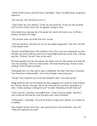 "I think I'd like to have a talk with Clary," said Hodge. "Alone," he added firmly, seeing Jace's 
expression. 
57 
Alec stood up. "Fine. We'll leave you to it." 
"That's hardly fair," Jace objected. "I'm the one who found her. I'm the one who saved her 
life! You want me here, don't you?" he appealed, turning to Clary. 
Clary looked away, knowing that if she opened her mouth, she'd start to cry. As if from a 
distance, she heard Alec laugh. 
"Not everyone wants you all the time, Jace," he said. 
"Don't be ridiculous," she heard Jace say, but he sounded disappointed. "Fine, then. We'll be 
in the weapons room." 
The door closed behind them with a definitive click. Clary's eyes were stinging the way they 
did when she tried to hold tears back for too long. Hodge loomed up in front of her, a fussing 
gray blur. "Sit down," he said. "Here, on the couch." 
She sank gratefully onto the soft cushions. Her cheeks were wet. She reached up to brush the 
tears away, blinking. "I don't cry much usually," she found herself saying. "It doesn't mean 
anything. I'll be all right in a minute." 
"Most people don't cry when they're upset or frightened, but rather when they're frustrated. 
Your frustration is understandable. You've been through a most trying time." 
"Trying?" Clary wiped her eyes on the hem of Isabelle's shirt. "You could say that." 
Hodge pulled the chair out from behind the desk, dragging it over so that he could sit facing 
her. His eyes, she saw, were gray, like his hair and tweed coat, but there was kindness in 
them. "Is there anything I could get for you?" he asked. "Something to drink? Some tea?" 
"I don't want tea," said Clary, with muffled force. "I want to find my mother. And then I 
want to find out who took her in the first place, and I want to kill them." 
"Unfortunately," said Hodge, "we're all out of bitter revenge at the moment, so it's either tea 
or nothing." 
Clary dropped the hem of the shirt—now spotted all over with wet blotches—and said, 
"What am I supposed to do, then?" 
 