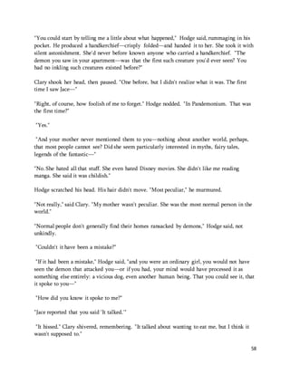 "You could start by telling me a little about what happened," Hodge said, rummaging in his 
pocket. He produced a handkerchief—crisply folded—and handed it to her. She took it with 
silent astonishment. She'd never before known anyone who carried a handkerchief. "The 
demon you saw in your apartment—was that the first such creature you'd ever seen? You 
had no inkling such creatures existed before?" 
58 
Clary shook her head, then paused. "One before, but I didn't realize what it was. The first 
time I saw Jace—" 
"Right, of course, how foolish of me to forget." Hodge nodded. "In Pandemonium. That was 
the first time?" 
"Yes." 
"And your mother never mentioned them to you—nothing about another world, perhaps, 
that most people cannot see? Did she seem particularly interested in myths, fairy tales, 
legends of the fantastic—" 
"No. She hated all that stuff. She even hated Disney movies. She didn't like me reading 
manga. She said it was childish." 
Hodge scratched his head. His hair didn't move. "Most peculiar," he murmured. 
"Not really," said Clary. "My mother wasn't peculiar. She was the most normal person in the 
world." 
"Normal people don't generally find their homes ransacked by demons," Hodge said, not 
unkindly. 
"Couldn't it have been a mistake?" 
"If it had been a mistake," Hodge said, "and you were an ordinary girl, you would not have 
seen the demon that attacked you—or if you had, your mind would have processed it as 
something else entirely: a vicious dog, even another human being. That you could see it, that 
it spoke to you—" 
"How did you know it spoke to me?" 
"Jace reported that you said 'It talked.'" 
"It hissed." Clary shivered, remembering. "It talked about wanting to eat me, but I think it 
wasn't supposed to." 
 