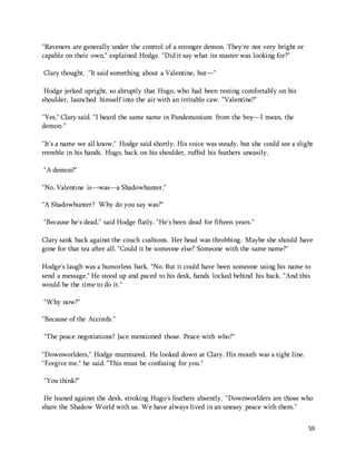 59 
"Raveners are generally under the control of a stronger demon. They're not very bright or 
capable on their own," explained Hodge. "Did it say what its master was looking for?" 
Clary thought. "It said something about a Valentine, but—" 
Hodge jerked upright, so abruptly that Hugo, who had been resting comfortably on his 
shoulder, launched himself into the air with an irritable caw. "Valentine?" 
"Yes," Clary said. "I heard the same name in Pandemonium from the boy—I mean, the 
demon-" 
"It's a name we all know," Hodge said shortly. His voice was steady, but she could see a slight 
tremble in his hands. Hugo, back on his shoulder, ruffed his feathers uneasily. 
"A demon?" 
"No. Valentine is—was—a Shadowhunter." 
"A Shadowhunter? Why do you say was?" 
"Because he's dead," said Hodge flatly. "He's been dead for fifteen years." 
Clary sank back against the couch cushions. Her head was throbbing. Maybe she should have 
gone for that tea after all. "Could it be someone else? Someone with the same name?" 
Hodge's laugh was a humorless bark. "No. But it could have been someone using his name to 
send a message." He stood up and paced to his desk, hands locked behind his back. "And this 
would be the time to do it." 
"Why now?" 
"Because of the Accords." 
"The peace negotiations? Jace mentioned those. Peace with who?" 
"Downworlders," Hodge murmured. He looked down at Clary. His mouth was a tight line. 
"Forgive me," he said. "This must be confusing for you." 
"You think?" 
He leaned against the desk, stroking Hugo's feathers absently. "Downworlders are those who 
share the Shadow World with us. We have always lived in an uneasy peace with them." 
 