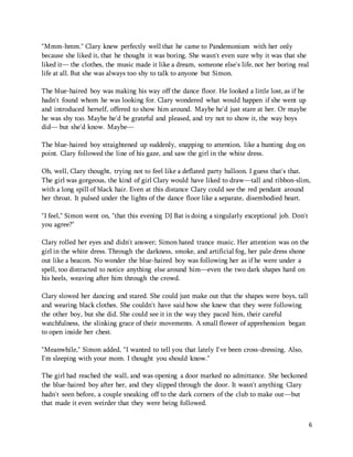 6 
"Mmm-hmm." Clary knew perfectly well that he came to Pandemonium with her only 
because she liked it, that he thought it was boring. She wasn't even sure why it was that she 
liked it— the clothes, the music made it like a dream, someone else's life, not her boring real 
life at all. But she was always too shy to talk to anyone but Simon. 
The blue-haired boy was making his way off the dance floor. He looked a little lost, as if he 
hadn't found whom he was looking for. Clary wondered what would happen if she went up 
and introduced herself, offered to show him around. Maybe he'd just stare at her. Or maybe 
he was shy too. Maybe he'd be grateful and pleased, and try not to show it, the way boys 
did— but she'd know. Maybe— 
The blue-haired boy straightened up suddenly, snapping to attention, like a hunting dog on 
point. Clary followed the line of his gaze, and saw the girl in the white dress. 
Oh, well, Clary thought, trying not to feel like a deflated party balloon. I guess that's that. 
The girl was gorgeous, the kind of girl Clary would have liked to draw—tall and ribbon-slim, 
with a long spill of black hair. Even at this distance Clary could see the red pendant around 
her throat. It pulsed under the lights of the dance floor like a separate, disembodied heart. 
"I feel," Simon went on, "that this evening DJ Bat is doing a singularly exceptional job. Don't 
you agree?" 
Clary rolled her eyes and didn't answer; Simon hated trance music. Her attention was on the 
girl in the white dress. Through the darkness, smoke, and artificial fog, her pale dress shone 
out like a beacon. No wonder the blue-haired boy was following her as if he were under a 
spell, too distracted to notice anything else around him—even the two dark shapes hard on 
his heels, weaving after him through the crowd. 
Clary slowed her dancing and stared. She could just make out that the shapes were boys, tall 
and wearing black clothes. She couldn't have said how she knew that they were following 
the other boy, but she did. She could see it in the way they paced him, their careful 
watchfulness, the slinking grace of their movements. A small flower of apprehension began 
to open inside her chest. 
"Meanwhile," Simon added, "I wanted to tell you that lately I've been cross-dressing. Also, 
I'm sleeping with your mom. I thought you should know." 
The girl had reached the wall, and was opening a door marked no admittance. She beckoned 
the blue-haired boy after her, and they slipped through the door. It wasn't anything Clary 
hadn't seen before, a couple sneaking off to the dark corners of the club to make out—but 
that made it even weirder that they were being followed. 
 