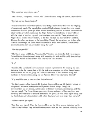 60 
"Like vampires, werewolves, and…" 
"The Fair Folk," Hodge said. "Faeries. And Lilith's children, being half-demon, are warlocks." 
"So what are you Shadowhunters?" 
"We are sometimes called the Nephilim," said Hodge. "In the Bible they were the offspring 
of humans and angels. The legend of the origin of Shadowhunters is that they were created 
more than a thousand years ago, when humans were being overrun by demon invasions from 
other worlds. A warlock summoned the Angel Raziel, who mixed some of his own blood 
with the blood of men in a cup, and gave it to those men to drink. Those who drank the 
Angel's blood became Shadowhunters, as did their children and their children's children. 
The cup thereafter was known as the Mortal Cup. Though the legend may not be fact, what 
is true is that through the years, when Shadowhunter ranks were depleted, it was always 
possible to create more Shadowhunters using the Cup." 
"Was always possible?" 
"The Cup is gone," said Hodge. "Destroyed by Valentine, just before he died. He set a great 
fire and burned himself to death along with his family, his wife, and his child. Scorched the 
land black. No one will build there still. They say the land is cursed." 
"Is it?" 
"Possibly. The Clave hands down curses on occasion as punishment for breaking the Law. 
Valentine broke the greatest Law of all—he took up arms against his fellow Shadowhunters 
and slew them. He and his group, the Circle, killed dozens of their brethren along with 
hundreds of Downworlders during the last Accords. They were only barely defeated." 
"Why would he want to turn on other Shadowhunters?" 
"He didn't approve of the Accords. He despised Downworlders and felt that they should be 
slaughtered, wholesale, to keep this world pure for human beings. Though the 
Downworlders are not demons, not invaders, he felt they were demonic in nature, and that 
that was enough. The Clave did not agree—they felt the assistance of Downworlders was 
necessary if we were ever to drive off demonkind for good. And who could argue, really, that 
the Fair Folk do not belong in this world, when they have been here longer than we have?" 
"Did the Accords get signed?" 
"Yes, they were signed. When the Downworlders saw the Clave turn on Valentine and his 
Circle in their defense, they realized Shadowhunters were not their enemies. Ironically, with 
 