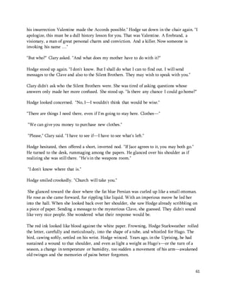 his insurrection Valentine made the Accords possible." Hodge sat down in the chair again. "I 
apologize, this must be a dull history lesson for you. That was Valentine. A firebrand, a 
visionary, a man of great personal charm and conviction. And a killer. Now someone is 
invoking his name …" 
61 
"But who?" Clary asked. "And what does my mother have to do with it?" 
Hodge stood up again. "I don't know. But I shall do what I can to find out. I will send 
messages to the Clave and also to the Silent Brothers. They may wish to speak with you." 
Clary didn't ask who the Silent Brothers were. She was tired of asking questions whose 
answers only made her more confused. She stood up. "Is there any chance I could go home?" 
Hodge looked concerned. "No, I—I wouldn't think that would be wise." 
"There are things I need there, even if I'm going to stay here. Clothes—" 
"We can give you money to purchase new clothes." 
"Please," Clary said. "I have to see if—I have to see what's left." 
Hodge hesitated, then offered a short, inverted nod. "If Jace agrees to it, you may both go." 
He turned to the desk, rummaging among the papers. He glanced over his shoulder as if 
realizing she was still there. "He's in the weapons room." 
"I don't know where that is." 
Hodge smiled crookedly. "Church will take you." 
She glanced toward the door where the fat blue Persian was curled up like a small ottoman. 
He rose as she came forward, fur rippling like liquid. With an imperious meow he led her 
into the hall. When she looked back over her shoulder, she saw Hodge already scribbling on 
a piece of paper. Sending a message to the mysterious Clave, she guessed. They didn't sound 
like very nice people. She wondered what their response would be. 
The red ink looked like blood against the white paper. Frowning, Hodge Starkweather rolled 
the letter, carefully and meticulously, into the shape of a tube, and whistled for Hugo. The 
bird, cawing softly, settled on his wrist. Hodge winced. Years ago, in the Uprising, he had 
sustained a wound to that shoulder, and even as light a weight as Hugo's—or the turn of a 
season, a change in temperature or humidity, too sudden a movement of his arm—awakened 
old twinges and the memories of pains better forgotten. 
 