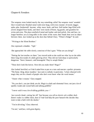63 
Chapter 6: Forsaken 
The weapons room looked exactly the way something called "the weapons room" sounded 
like it would look. Brushed metal walls were hung with every manner of sword, dagger, 
spike, pike, featherstaff, bayonet, whip, mace, hook, and bow. Soft leather bags filled with 
arrows dangled from hooks, and there were stacks of boots, leg guards, and gauntlets for 
wrists and arms. The place smelled of metal and leather and steel polish. Alec and Jace, no 
longer barefoot, sat at a long table in the center of the room, their heads bent over an object 
between them. Jace looked up as the door shut behind Clary. "Where's Hodge?" he said. 
"Writing to the Silent Brothers." 
Alec repressed a shudder. "Ugh." 
She approached the table slowly, conscious of Alec's gaze. "What are you doing?" 
"Putting the last touches on these." Jace moved aside so she could see what lay on the table: 
three long slim wands of a dully glowing silver. They did not look sharp or particularly 
dangerous. "Sanvi, Sansanvi, and Semangelaf. They're seraph blades." 
"Those don't look like knives. How did you make them? Magic?" 
Alec looked horrified, as if she'd asked him to put on a tutu and execute a perfect pirouette. 
"The funny thing about mundies," Jace said, to nobody in particular, "is how obsessed with 
magic they are for a bunch of people who don't even know what the word means." 
"I know what it means," Clary snapped. 
"No, you don't, you just think you do. Magic is a dark and elemental force, not just a lot of 
sparkly wands and crystal balls and talking goldfish." 
"I never said it was a lot of talking goldfish, you—" 
Jace waved a hand, cutting her off. "Just because you call an electric eel a rubber duck 
doesn't make it a rubber duck, does it? And God help the poor bastard who decides they 
want to take a bath with the duckie." 
"You're driveling," Clary observed. 
"I'm not," said Jace, with great dignity. 
 