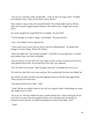 64 
"Yes, you are," said Alec, rather unexpectedly. "Look, we don't do magic, okay?" he added, 
not looking at Clary. "That's all you need to know about it." 
Clary wanted to snap at him, but restrained herself. Alec already didn't seem to like her; 
there was no point in aggravating his hostility. She turned to Jace. "Hodge said I can go 
home." 
Jace nearly dropped the seraph blade he was holding. "He said what?" 
"To look through my mother's things," she amended. "If you go with me." 
"Jace," Alec exhaled, but Jace ignored him. 
"If you really want to prove that my mom or dad was a Shadowhunter, we should look 
through my mom's things. What's left of them." 
"Down the rabbit hole." Jace grinned crookedly. "Good idea. If we go right now, we should 
have another three, four hours of daylight." 
"Do you want me to come with you?" Alec asked, as Clary and Jace moved toward the door. 
Clary glanced back at him. He was half-out of the chair, eyes expectant. 
"No." Jace didn't turn around. "That's all right. Clary and I can handle this on our own." 
The look Alec shot Clary was as sour as poison. She was glad when the door shut behind her. 
Jace led the way down the hall, Clary half-jogging to keep up with his long-legged stride. 
"Have you got your house keys?" 
Clary glanced down at her shoes. "Yeah." 
"Good. Not that we couldn't break in, but we'd run a greater chance of disturbing any wards 
that might be up if we did." 
"If you say so." The hall widened out into a marble-floored foyer, a black metal gate set into 
one wall. It was only when Jace pushed a button next to the gate and it lit up that she 
realized it was an elevator. It creaked and groaned as it rose to meet them. "Jace?" 
"Yeah?" 
 