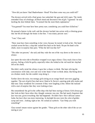 65 
"How did you know I had Shadowhunter blood? Was there some way you could tell?" 
The elevator arrived with a final groan. Jace unlatched the gate and slid it open. The inside 
reminded Clary of a birdcage, all black metal and decorative bits of gilt. "I guessed," he said, 
latching the door behind them. "It seemed like the most likely explanation." 
"You guessed? You must have been pretty sure, considering you could have killed me." 
He pressed a button in the wall, and the elevator lurched into action with a vibrating groan 
that she felt all through the bones in her feet. "I was ninety percent sure." 
"I see," Clary said. 
There must have been something in her voice, because he turned to look at her. Her hand 
cracked across his face, a slap that rocked him back on his heels. He put his hand to his 
cheek, more in surprise than pain. "What the hell was that for?" 
"The other ten percent," she said, and they rode the rest of the way down to the street in 
silence. 
Jace spent the train ride to Brooklyn wrapped in an angry silence. Clary stuck close to him 
anyway, feeling a little bit guilty, especially when she looked at the red mark her slap had 
left on his cheek. 
She didn't really mind the silence; it gave her a chance to think. She kept reliving the 
conversation with Luke, over and over in her head. It hurt to think about, like biting down 
on a broken tooth, but she couldn't stop doing it. 
Farther down the train, two teenage girls sitting on an orange bench seat were giggling 
together. The sort of girls Clary had never liked at St. Xavier's, sporting pink jelly mules and 
fake tans. Clary wondered for a moment if they were laughing at her, before she realized 
with a start of surprise that they were looking at Jace. 
She remembered the girl in the coffee shop who had been staring at Simon. Girls always got 
that look on their faces when they thought someone was cute. She had nearly forgotten that 
Jace was cute, given everything that had happened. He didn't have Alec's delicate cameo 
looks, but Jace's face was more interesting. In daylight his eyes were the color of golden 
syrup and were…looking right at her. He cocked an eyebrow. "Can I help you with 
something?" 
Clary turned instant traitor against her gender. "Those girls on the other side of the car are 
staring at you." 
 