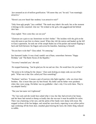66 
Jace assumed an air of mellow gratification. "Of course they are," he said. "I am stunningly 
attractive." 
"Haven't you ever heard that modesty is an attractive trait?" 
"Only from ugly people," Jace confided. "The meek may inherit the earth, but at the moment 
it belongs to the conceited. Like me." He winked at the girls, who giggled and hid behind 
their hair. 
Clary sighed. "How come they can see you?" 
"Glamours are a pain to use. Sometimes we don't bother." The incident with the girls on the 
train did seem to put him in a better mood. When they left the station and headed up the hill 
to Clary's apartment, he took one of the seraph blades out of his pocket and started flipping it 
back and forth between his fingers and across his knuckles, humming to himself. 
"Do you have to do that?" Clary asked. "It's annoying." 
Jace hummed louder. It was a loud, tuneful sort of hum, somewhere between "Happy 
Birthday" and "The Battle Hymn of the Republic." 
"I'm sorry I smacked you," she said. 
He stopped humming. "Just be glad you hit me and not Alec. He would have hit you back." 
"He seems to be itching for the chance," Clary said, kicking an empty soda can out of her 
path. "What was it that Alec called you? Para-something?" 
"Parabatai," said Jace. "It means a pair of warriors who fight together—who are closer than 
brothers. Alec is more than just my best friend. My father and his father were parabatai 
when they were young. His father was my godfather—that's why I live with them. They're 
my adopted family." 
"But your last name isn't Lightwood." 
"No," Jace said, and she would have asked what it was, but they had arrived at her house, 
and her heart had started to thump so loudly that she was sure it must be audible for miles. 
There was a humming in her ears, and the palms of her hands were damp with sweat. She 
stopped in front of the box hedges, and raised her eyes slowly, expecting to see yellow police 
tape cordoning off the front door, smashed glass littering the lawn, the whole thing reduced 
to rubble. 
 