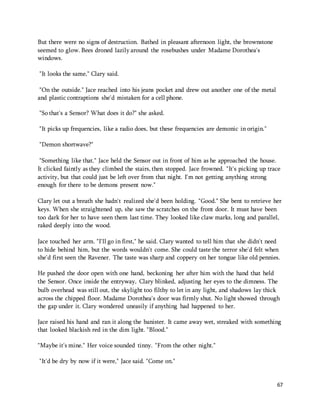 67 
But there were no signs of destruction. Bathed in pleasant afternoon light, the brownstone 
seemed to glow. Bees droned lazily around the rosebushes under Madame Dorothea's 
windows. 
"It looks the same," Clary said. 
"On the outside." Jace reached into his jeans pocket and drew out another one of the metal 
and plastic contraptions she'd mistaken for a cell phone. 
"So that's a Sensor? What does it do?" she asked. 
"It picks up frequencies, like a radio does, but these frequencies are demonic in origin." 
"Demon shortwave?" 
"Something like that." Jace held the Sensor out in front of him as he approached the house. 
It clicked faintly as they climbed the stairs, then stopped. Jace frowned. "It's picking up trace 
activity, but that could just be left over from that night. I'm not getting anything strong 
enough for there to be demons present now." 
Clary let out a breath she hadn't realized she'd been holding. "Good." She bent to retrieve her 
keys. When she straightened up, she saw the scratches on the front door. It must have been 
too dark for her to have seen them last time. They looked like claw marks, long and parallel, 
raked deeply into the wood. 
Jace touched her arm. "I'll go in first," he said. Clary wanted to tell him that she didn't need 
to hide behind him, but the words wouldn't come. She could taste the terror she'd felt when 
she'd first seen the Ravener. The taste was sharp and coppery on her tongue like old pennies. 
He pushed the door open with one hand, beckoning her after him with the hand that held 
the Sensor. Once inside the entryway, Clary blinked, adjusting her eyes to the dimness. The 
bulb overhead was still out, the skylight too filthy to let in any light, and shadows lay thick 
across the chipped floor. Madame Dorothea's door was firmly shut. No light showed through 
the gap under it. Clary wondered uneasily if anything had happened to her. 
Jace raised his hand and ran it along the banister. It came away wet, streaked with something 
that looked blackish red in the dim light. "Blood." 
"Maybe it's mine." Her voice sounded tinny. "From the other night." 
"It'd be dry by now if it were," Jace said. "Come on." 
 