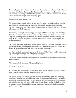 He headed up the stairs, Clary close behind him. The landing was dark, and she fumbled her 
keys three times before she managed to slide the right one into the lock. Jace leaned over 
her, watching impatiently. "Don't breathe down my neck," she hissed; her hand was shaking. 
Finally the tumblers caught, the lock clicking open. 
68 
Jace pulled her back. "I'll go in first." 
She hesitated, then stepped aside to let him pass. Her palms were sticky, and not from the 
heat. In fact, it was cool inside the apartment, almost cold—chilly air seeped from the 
entryway, stinging her skin. She felt goose bumps rising as she followed Jace down the short 
hallway and into the living room. 
It was empty. Startlingly, entirely empty, the way it had been when they'd first moved in— 
the walls and floor bare, the furniture gone, even the curtains torn down from the windows. 
Only faint lighter squares of paint on the wall showed where her mother's paintings had 
hung. As if in a dream, Clary turned and walked toward the kitchen, Jace pacing her, his 
light eyes narrowed. 
The kitchen was just as empty, even the refrigerator gone, the chairs, the table—the kitchen 
cabinets stood open, their bare shelves reminding her of a nursery rhyme. She cleared her 
throat. "What would demons," she said, "want with our microwave?" 
Jace shook his head, mouth curling under at the corners. "I don't know, but I'm not sensing 
any demonic presence right now. I'd say they're long gone." 
She glanced around one more time. Someone had cleaned up the spilled Tabasco sauce, she 
noticed distantly. 
"Are you satisfied?" Jace asked. "There's nothing here." 
She shook her head. "I want to see my room." 
He looked as if he were about to say something, then thought better of it. "If that's what it 
takes," he said, sliding the seraph blade into his pocket. 
The light in the hallway was out, but Clary didn't need much light to navigate inside her 
own house. With Jace just behind her, she found the door to her bedroom and reached for 
the knob. It was cold in her hand—so cold it nearly hurt, like touching an icicle with your 
bare skin. She saw Jace look at her quickly, but she was already turning the knob, or trying 
to. It moved slowly, almost stickily, as if the other side of it were embedded in something 
glutinous and syrupy— 
 