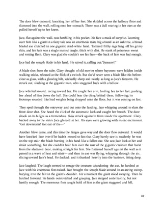 The door blew outward, knocking her off her feet. She skidded across the hallway floor and 
slammed into the wall, rolling onto her stomach. There was a dull roaring in her ears as she 
pulled herself up to her knees. 
Jace, flat against the wall, was fumbling in his pocket, his face a mask of surprise. Looming 
over him like a giant in a fairy tale was an enormous man, big around as an oak tree, a broad-bladed 
axe clutched in one gigantic dead-white hand. Tattered filthy rags hung off his grimy 
skin, and his hair was a single matted tangle, thick with dirt. He stank of poisonous sweat 
and rotting flesh. Clary was glad she couldn't see his face—the back of him was bad enough. 
69 
Jace had the seraph blade in his hand. He raised it, calling out:"Sansanvi!" 
A blade shot from the tube. Clary thought of old movies where bayonets were hidden inside 
walking sticks, released at the flick of a switch. But she'd never seen a blade like this before: 
clear as glass, with a glowing hilt, wickedly sharp and nearly as long as Jace's forearm. He 
struck out, slashing at the gigantic man, who staggered back with a bellow. 
Jace whirled around, racing toward her. He caught her arm, hauling her to her feet, pushing 
her ahead of him down the hall. She could hear the thing behind them, following; its 
footsteps sounded like lead weights being dropped onto the floor, but it was coming on fast. 
They sped through the entryway and out onto the landing, Jace whipping around to slam the 
front door shut. She heard the click of the automatic lock and caught her breath. The door 
shook on its hinges as a tremendous blow struck against it from inside the apartment. Clary 
backed away to the stairs. Jace glanced at her. His eyes were glowing with manic excitement. 
"Get downstairs! Get out of the—" 
Another blow came, and this time the hinges gave way and the door flew outward. It would 
have knocked Jace over if he hadn't moved so fast that Clary barely saw it; suddenly he was 
on the top stair, the blade burning in his hand like a fallen star. She saw Jace look at her and 
shout something, but she couldn't hear him over the roar of the gigantic creature that burst 
from the shattered door, making straight for him. She flattened herself against the wall as it 
passed in a wave of heat and stink— and then its axe was flying, whipping through the air, 
slicing toward Jace's head. He ducked, and it thunked heavily into the banister, biting deep. 
Jace laughed. The laugh seemed to enrage the creature; abandoning the axe, he lurched at 
Jace with his enormous fists raised. Jace brought the seraph blade around in an arcing sweep, 
burying it to the hilt in the giant's shoulder. For a moment the giant stood swaying. Then he 
lurched forward, his hands outstretched and grasping. Jace stepped aside hastily, but not 
hastily enough: The enormous fists caught hold of him as the giant staggered and fell, 
 