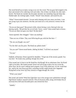 She raised herself up on tiptoe, trying to see over the crowd. The two guys had stopped at the 
door and seemed to be conferring with each other. One of them was blond, the other dark-haired. 
7 
The blond one reached into his jacket and drew out something long and sharp that 
flashed under the strobing lights. A knife. "Simon!" Clary shouted, and seized his arm. 
"What?" Simon looked alarmed. "I'm not really sleeping with your mom, you know. I was 
just trying to get your attention. Not that your mom isn't a very attractive woman, for her 
age." 
"Do you see those guys?" She pointed wildly, almost hitting a curvy black girl who was 
dancing nearby. The girl shot her an evil look. "Sorry—sorry!" Clary turned back to Simon. 
"Do you see those two guys over there? By that door?" 
Simon squinted, then shrugged. "I don't see anything." 
"There are two of them. They were following the guy with the blue hair—" 
"The one you thought was cute?" 
"Yes, but that's not the point. The blond one pulled a knife." 
"Are you sure?" Simon stared harder, shaking his head. "I still don't see anyone." 
"I'm sure." 
Suddenly all business, Simon squared his shoulders. "I'll get one of the security guards. You 
stay here." He strode away, pushing through the crowd. 
Clary turned just in time to see the blond boy slip through the no admittance door, his friend 
right on his heels. She looked around; Simon was still trying to shove his way across the 
dance floor, but he wasn't making much progress. Even if she yelled now, no one would hear 
her, and by the time Simon got back, something terrible might already have happened. 
Biting hard on her lower lip, Clary started to wriggle through the crowd. 
"What's your name?" 
She turned and smiled. What faint light there was in the storage room spilled down through 
high barred windows smeared with dirt. Piles of electrical cables, along with broken bits of 
mirrored disco balls and discarded paint cans littered the floor. 
"Isabelle." 
 