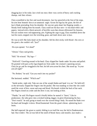 70 
dragging Jace in his wake. Jace cried out once; there was a series of heavy and cracking 
thumps, and then silence. 
Clary scrambled to her feet and raced downstairs. Jace lay sprawled at the foot of the steps, 
his arm bent beneath him at an unnatural angle. Across his legs lay the giant, the hilt of 
Jace's blade protruding from his shoulder. He was not quite dead, but flopping weakly, a 
bloody froth leaking from his mouth. Clary could see his face now—it was dead-white and 
papery, latticed with a black network of horrible scars that almost obliterated his features. 
His eye sockets were red suppurating pits. Fighting the urge to gag, Clary stumbled down the 
last few stairs, stepped over the twitching giant, and knelt down next to Jace. 
He was so still. She laid a hand on his shoulder, felt his shirt sticky with blood—his own or 
the giant's, she couldn't tell. "Jace?" 
His eyes opened. "Is it dead?" 
"Almost," Clary said grimly. 
"Hell." He winced. "My legs—" 
"Hold still." Crawling around to his head, Clary slipped her hands under his arms and pulled. 
He grunted with pain as his legs slipped out from under the creature's spasming carcass. 
Clary let go, and he struggled to his feet, his left arm across his chest. She stood up. "Is your 
arm all right?" 
"No. Broken," he said. "Can you reach into my pocket?" 
She hesitated, nodded. "Which one?" 
"Inside jacket, right side. Take out one of the seraph blades and hand it to me." He held still 
as she nervously slipped her fingers into his pocket. She was standing so close that she could 
smell the scent of him, sweat and soap and blood. His breath tickled the back of her neck. 
Her fingers closed on a tube and she drew it out, not looking at him. 
"Thanks," he said. His fingers traced it briefly before he named it: "Sanvi." Like its 
predecessor, the tube grew into a wicked-looking dagger, its glow illuminating his face. 
"Don't watch," he said, going to stand over the scarred thing's body. He raised the blade over 
his head and brought it down. Blood fountained from the giant's throat, splattering Jace's 
boots. 
She half-expected the giant to vanish, folding in on itself the way the kid in Pandemonium 
had. But it didn't. The air was full of the smell of blood: heavy and metallic. Jace made a 
 