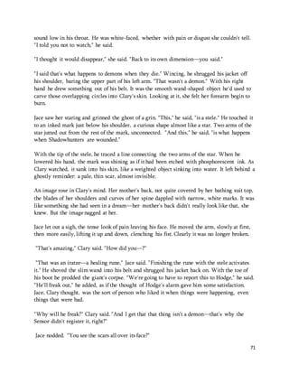 sound low in his throat. He was white-faced, whether with pain or disgust she couldn't tell. 
"I told you not to watch," he said. 
71 
"I thought it would disappear," she said. "Back to its own dimension—you said." 
"I said that's what happens to demons when they die." Wincing, he shrugged his jacket off 
his shoulder, baring the upper part of his left arm. "That wasn't a demon." With his right 
hand he drew something out of his belt. It was the smooth wand-shaped object he'd used to 
carve those overlapping circles into Clary's skin. Looking at it, she felt her forearm begin to 
burn. 
Jace saw her staring and grinned the ghost of a grin. "This," he said, "is a stele." He touched it 
to an inked mark just below his shoulder, a curious shape almost like a star. Two arms of the 
star jutted out from the rest of the mark, unconnected. "And this," he said, "is what happens 
when Shadowhunters are wounded." 
With the tip of the stele, he traced a line connecting the two arms of the star. When he 
lowered his hand, the mark was shining as if it had been etched with phosphorescent ink. As 
Clary watched, it sank into his skin, like a weighted object sinking into water. It left behind a 
ghostly reminder: a pale, thin scar, almost invisible. 
An image rose in Clary's mind. Her mother's back, not quite covered by her bathing suit top, 
the blades of her shoulders and curves of her spine dappled with narrow, white marks. It was 
like something she had seen in a dream—her mother's back didn't really look like that, she 
knew. But the image nagged at her. 
Jace let out a sigh, the tense look of pain leaving his face. He moved the arm, slowly at first, 
then more easily, lifting it up and down, clenching his fist. Clearly it was no longer broken. 
"That's amazing," Clary said. "How did you—?" 
"That was an iratze—a healing rune," Jace said. "Finishing the rune with the stele activates 
it." He shoved the slim wand into his belt and shrugged his jacket back on. With the toe of 
his boot he prodded the giant's corpse. "We're going to have to report this to Hodge," he said. 
"He'll freak out," he added, as if the thought of Hodge's alarm gave him some satisfaction. 
Jace, Clary thought, was the sort of person who liked it when things were happening, even 
things that were bad. 
"Why will he freak?" Clary said. "And I get that that thing isn't a demon—that's why the 
Sensor didn't register it, right?" 
Jace nodded. "You see the scars all over its face?" 
 