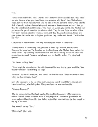 72 
"Yes." 
"Those were made with a stele. Like this one." He tapped the wand in his belt. "You asked 
me what happens when you carve Marks onto someone who doesn't have Shadowhunter 
blood. Just one Mark will only burn you, but a lot of Marks, powerful ones? Carved into the 
flesh of a totally ordinary human being with no trace of Shadowhunter ancestry? You get 
this." He jerked his chin at the corpse. "The runes are agonizingly painful. The Marked ones 
go insane—the pain drives them out of their minds. They become fierce, mindless killers. 
They don't sleep or eat unless you make them, and they die, usually quickly. Runes have 
great power and can be used to do great good—but they can be used for evil. The Forsaken 
are evil." 
Clary stared at him in horror. "But why would anyone do that to themselves?" 
"Nobody would. It's something that gets done to them. By a warlock, maybe, some 
Downworlder gone bad. The Forsaken are loyal to the one who Marked them, and they're 
fierce killers. They can obey simple commands, too. It's like having a—a slave army." He 
stepped over the dead Forsaken, and glanced over his shoulder at her. "I'm going back 
upstairs." 
"But there's nothing there." 
"There might be more of them," he said, almost as if he were hoping there would be. "You 
should wait here." He started up the steps. 
"I wouldn't do that if I were you," said a shrill and familiar voice. "There are more of them 
where the first one came from." 
Jace, who was nearly at the top of the stairs, spun and stared. So did Clary, although she 
knew immediately who had spoken. That gravelly accent was unmistakable. 
"Madame Dorothea?" 
The old woman inclined her head regally. She stood in the doorway of her apartment, 
dressed in what looked like a tent made of raw purple silk. Gold chains glittered on her 
wrists and roped her throat. Her long badger-striped hair straggled from the bun pinned to 
the top of her head. 
Jace was still staring. "But…" 
"More what?" Clary said. 
 