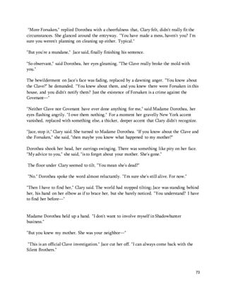 73 
"More Forsaken," replied Dorothea with a cheerfulness that, Clary felt, didn't really fit the 
circumstances. She glanced around the entryway. "You have made a mess, haven't you? I'm 
sure you weren't planning on cleaning up either. Typical." 
"But you're a mundane," Jace said, finally finishing his sentence. 
"So observant," said Dorothea, her eyes gleaming. "The Clave really broke the mold with 
you." 
The bewilderment on Jace's face was fading, replaced by a dawning anger. "You know about 
the Clave?" he demanded. "You knew about them, and you knew there were Forsaken in this 
house, and you didn't notify them? Just the existence of Forsaken is a crime against the 
Covenant—" 
"Neither Clave nor Covenant have ever done anything for me," said Madame Dorothea, her 
eyes flashing angrily. "I owe them nothing." For a moment her gravelly New York accent 
vanished, replaced with something else, a thicker, deeper accent that Clary didn't recognize. 
"Jace, stop it," Clary said. She turned to Madame Dorothea. "If you know about the Clave and 
the Forsaken," she said, "then maybe you know what happened to my mother?" 
Dorothea shook her head, her earrings swinging. There was something like pity on her face. 
"My advice to you," she said, "is to forget about your mother. She's gone." 
The floor under Clary seemed to tilt. "You mean she's dead?" 
"No." Dorothea spoke the word almost reluctantly. "I'm sure she's still alive. For now." 
"Then I have to find her," Clary said. The world had stopped tilting; Jace was standing behind 
her, his hand on her elbow as if to brace her, but she barely noticed. "You understand? I have 
to find her before—" 
Madame Dorothea held up a hand. "I don't want to involve myself in Shadowhunter 
business." 
"But you knew my mother. She was your neighbor—" 
"This is an official Clave investigation." Jace cut her off. "I can always come back with the 
Silent Brothers." 
 