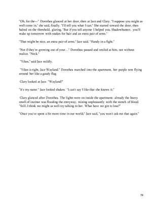 "Oh, for the—" Dorothea glanced at her door, then at Jace and Clary. "I suppose you might as 
well come in," she said, finally. "I'll tell you what I can." She started toward the door, then 
halted on the threshold, glaring. "But if you tell anyone I helped you, Shadowhunter, you'll 
wake up tomorrow with snakes for hair and an extra pair of arms." 
74 
"That might be nice, an extra pair of arms," Jace said. "Handy in a fight." 
"Not if they're growing out of your…" Dorothea paused and smiled at him, not without 
malice. "Neck." 
"Yikes," said Jace mildly. 
"Yikes is right, Jace Wayland." Dorothea marched into the apartment, her purple tent flying 
around her like a gaudy flag. 
Clary looked at Jace. "Wayland?" 
"It's my name." Jace looked shaken. "I can't say I like that she knows it." 
Clary glanced after Dorothea. The lights were on inside the apartment; already the heavy 
smell of incense was flooding the entryway, mixing unpleasantly with the stench of blood. 
"Still, I think we might as well try talking to her. What have we got to lose?" 
"Once you've spent a bit more time in our world," Jace said, "you won't ask me that again." 
 