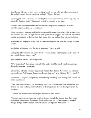 78 
Clary looked sideways at Jace, who was sitting beside her and who had taken possession of 
the sandwich plate. He was examining it closely. "Sugar," she said. 
Jace shrugged, took a sandwich, and set the plate down. Clary watched him warily as he bit 
into it. He shrugged again. "Cucumber," he said, in response to her stare. 
"I always think cucumber sandwiches are just the thing for tea, don't you?" Madame 
Dorothea inquired, of no one in particular. 
"I hate cucumber," Jace said, and handed the rest of his sandwich to Clary. She bit into it—it 
was seasoned with just the right amount of mayonnaise and pepper. Her stomach rumbled in 
grateful appreciation of the first food she'd tasted since the nachos she'd eaten with Simon. 
"Cucumber and bergamot," Clary said. "Is there anything else you hate that I ought to know 
about?" 
Jace looked at Dorothea over the rim of his teacup. "Liars," he said. 
Calmly the old woman set her teapot down. "You can call me a liar all you like. It's true, I'm 
not a witch. But my mother was." 
Jace choked on his tea. "That's impossible." 
"Why impossible?" Clary asked curiously. She took a sip of her tea. It was bitter, strongly 
flavored with a peaty smokiness. 
Jace expelled a breath. "Because they're half-human, half-demon. All witches and warlocks 
are crossbreeds. And because they're crossbreeds, they can't have children. They're sterile." 
"Like mules," Clary said thoughtfully, remembering something from biology class. "Mules are 
sterile crossbreeds." 
"Your knowledge of livestock is astounding," said Jace. "All Downworlders are in some part 
demon, but only warlocks are the children of demon parents. It's why their powers are the 
strongest." 
"Vampires and werewolves—they're part demon too? And faeries?" 
"Vampires and werewolves are the result of diseases brought by demons from their home 
dimensions. Most demon diseases are deadly to humans, but in these cases they worked 
strange changes on the infected, without actually killing them. And faeries—" 
 