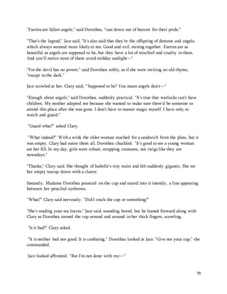 79 
"Faeries are fallen angels," said Dorothea, "cast down out of heaven for their pride." 
"That's the legend," Jace said. "It's also said that they're the offspring of demons and angels, 
which always seemed more likely to me. Good and evil, mixing together. Faeries are as 
beautiful as angels are supposed to be, but they have a lot of mischief and cruelty in them. 
And you'll notice most of them avoid midday sunlight—" 
"For the devil has no power," said Dorothea softly, as if she were reciting an old rhyme, 
"except in the dark." 
Jace scowled at her. Clary said, "'Supposed to be? You mean angels don't—" 
"Enough about angels," said Dorothea, suddenly practical. "It's true that warlocks can't have 
children. My mother adopted me because she wanted to make sure there'd be someone to 
attend this place after she was gone. I don't have to master magic myself. I have only to 
watch and guard." 
"Guard what?" asked Clary. 
"What indeed?" With a wink the older woman reached for a sandwich from the plate, but it 
was empty. Clary had eaten them all. Dorothea chuckled. "It's good to see a young woman 
eat her fill. In my day, girls were robust, strapping creatures, not twigs like they are 
nowadays." 
"Thanks," Clary said. She thought of Isabelle's tiny waist and felt suddenly gigantic. She set 
her empty teacup down with a clatter. 
Instantly, Madame Dorothea pounced on the cup and stared into it intently, a line appearing 
between her penciled eyebrows. 
"What?" Clary said nervously. "Did I crack the cup or something?" 
"She's reading your tea leaves," Jace said, sounding bored, but he leaned forward along with 
Clary as Dorothea turned the cup around and around in her thick fingers, scowling. 
"Is it bad?" Clary asked. 
"It is neither bad nor good. It is confusing." Dorothea looked at Jace. "Give me your cup," she 
commanded. 
Jace looked affronted. "But I'm not done with my—" 
 