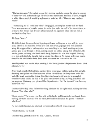 8 
"That's a nice name." He walked toward her, stepping carefully among the wires in case any 
of them were live. In the faint light she looked half-transparent, bleached of color, wrapped 
in white like an angel. It would be a pleasure to make her fall…"I haven't seen you here 
before." 
"You're asking me if I come here often?" She giggled, covering her mouth with her hand. 
There was some sort of bracelet around her wrist, just under the cuff of her dress—then, as 
he neared her, he saw that it wasn't a bracelet at all but a pattern inked into her skin, a 
matrix of swirling lines. 
He froze. "You—" 
He didn't finish. She moved with lightning swiftness, striking out at him with her open 
hand, a blow to his chest that would have sent him down gasping if he'd been a human 
being. He staggered back, and now there was something in her hand, a coiling whip that 
glinted gold as she brought it down, curling around his ankles, jerking him off his feet. He 
hit the ground, writhing, the hated metal biting deep into his skin. She laughed, standing 
over him, and dizzily he thought that he should have known. No human girl would wear a 
dress like the one Isabelle wore. She'd worn it to cover her skin—all of her skin. 
Isabelle yanked hard on the whip, securing it. Her smile glittered like poisonous water. "He's 
all yours, boys." 
A low laugh sounded behind him, and now there were hands on him, hauling him upright, 
throwing him against one of the concrete pillars. He could feel the damp stone under his 
back. His hands were pulled behind him, his wrists bound with wire. As he struggled, 
someone walked around the side of the pillar into his view: a boy, as young as Isabelle and 
just as pretty. His tawny eyes glittered like chips of amber. "So," the boy said. "Are there any 
more with you?" 
The blue-haired boy could feel blood welling up under the too-tight metal, making his wrists 
slippery. "Any other what?" 
"Come on now." The tawny-eyed boy held up his hands, and his dark sleeves slipped down, 
showing the runes inked all over his wrists, the backs of his hands, his palms. "You know 
what I am." 
Far back inside his skull, the shackled boy's second set of teeth began to grind. 
"Shadowhunter," he hissed. 
The other boy grinned all over his face. "Got you," he said. 
 