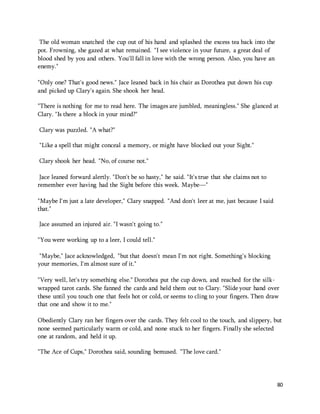 80 
The old woman snatched the cup out of his hand and splashed the excess tea back into the 
pot. Frowning, she gazed at what remained. "I see violence in your future, a great deal of 
blood shed by you and others. You'll fall in love with the wrong person. Also, you have an 
enemy." 
"Only one? That's good news." Jace leaned back in his chair as Dorothea put down his cup 
and picked up Clary's again. She shook her head. 
"There is nothing for me to read here. The images are jumbled, meaningless." She glanced at 
Clary. "Is there a block in your mind?" 
Clary was puzzled. "A what?" 
"Like a spell that might conceal a memory, or might have blocked out your Sight." 
Clary shook her head. "No, of course not." 
Jace leaned forward alertly. "Don't be so hasty," he said. "It's true that she claims not to 
remember ever having had the Sight before this week. Maybe—" 
"Maybe I'm just a late developer," Clary snapped. "And don't leer at me, just because I said 
that." 
Jace assumed an injured air. "I wasn't going to." 
"You were working up to a leer, I could tell." 
"Maybe," Jace acknowledged, "but that doesn't mean I'm not right. Something's blocking 
your memories, I'm almost sure of it." 
"Very well, let's try something else." Dorothea put the cup down, and reached for the silk-wrapped 
tarot cards. She fanned the cards and held them out to Clary. "Slide your hand over 
these until you touch one that feels hot or cold, or seems to cling to your fingers. Then draw 
that one and show it to me." 
Obediently Clary ran her fingers over the cards. They felt cool to the touch, and slippery, but 
none seemed particularly warm or cold, and none stuck to her fingers. Finally she selected 
one at random, and held it up. 
"The Ace of Cups," Dorothea said, sounding bemused. "The love card." 
 