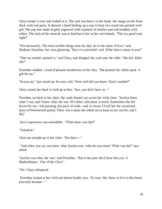Clary turned it over and looked at it. The card was heavy in her hand, the image on the front 
thick with real paint. It showed a hand holding up a cup in front of a rayed sun painted with 
gilt. The cup was made of gold, engraved with a pattern of smaller suns and studded with 
rubies. The style of the artwork was as familiar to her as her own breath. "This is a good card, 
right?" 
"Not necessarily. The most terrible things men do, they do in the name of love," said 
Madame Dorothea, her eyes gleaming. "But it is a powerful card. What does it mean to you?" 
"That my mother painted it," said Clary, and dropped the card onto the table. "She did, didn't 
she?" 
81 
Dorothea nodded, a look of pleased satisfaction on her face. "She painted the whole pack. A 
gift for me." 
"So you say." Jace stood up, his eyes cold. "How well did you know Clary's mother?" 
Clary craned her head to look up at him. "Jace, you don't have to—" 
Dorothea sat back in her chair, the cards fanned out across her wide chest. "Jocelyn knew 
what I was, and I knew what she was. We didn't talk about it much. Sometimes she did 
favors for me—like painting this pack of cards—and in return I'd tell her the occasional 
piece of Downworld gossip. There was a name she asked me to keep an ear out for, and I 
did." 
Jace's expression was unreadable. "What name was that?" 
"Valentine." 
Clary sat straight up in her chair. "But that's—" 
"And when you say you knew what Jocelyn was, what do you mean? What was she?" Jace 
asked. 
"Jocelyn was what she was," said Dorothea. "But in her past she'd been like you. A 
Shadowhunter. One of the Clave." 
"No," Clary whispered. 
Dorothea looked at her with sad almost kindly eyes. "It's true. She chose to live in this house 
precisely because—" 
 