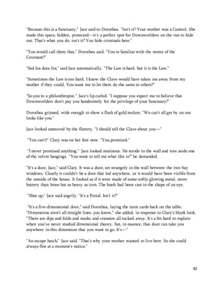 "Because this is a Sanctuary." Jace said to Dorothea. "Isn't it? Your mother was a Control. She 
made this space, hidden, protected—it's a perfect spot for Downworlders on the run to hide 
out. That's what you do, isn't it? You hide criminals here." 
82 
"You would call them that," Dorothea said. "You're familiar with the motto of the 
Covenant?" 
"Sed lex dura lex," said Jace automatically. "The Law is hard, but it is the Law." 
"Sometimes the Law is too hard. I know the Clave would have taken me away from my 
mother if they could. You want me to let them do the same to others?" 
"So you're a philanthropist." Jace's lip curled. "I suppose you expect me to believe that 
Downworlders don't pay you handsomely for the privilege of your Sanctuary?" 
Dorothea grinned, wide enough to show a flash of gold molars. "We can't all get by on our 
looks like you." 
Jace looked unmoved by the flattery. "I should tell the Clave about you—" 
"You can't!" Clary was on her feet now. "You promised." 
"I never promised anything." Jace looked mutinous. He strode to the wall and tore aside one 
of the velvet hangings. "You want to tell me what this is?" he demanded. 
"It's a door, Jace," said Clary. It was a door, set strangely in the wall between the two bay 
windows. Clearly it couldn't be a door that led anywhere, or it would have been visible from 
the outside of the house. It looked as if it were made of some softly glowing metal, more 
buttery than brass but as heavy as iron. The knob had been cast in the shape of an eye. 
"Shut up," Jace said angrily. "It's a Portal. Isn't it?" 
"It's a five-dimensional door," said Dorothea, laying the tarot cards back on the table. 
"Dimensions aren't all straight lines, you know," she added, in response to Clary's blank look. 
"There are dips and folds and nooks and crannies all tucked away. It's a bit hard to explain 
when you've never studied dimensional theory, but, in essence, that door can take you 
anywhere in this dimension that you want to go. It's—" 
"An escape hatch," Jace said. "That's why your mother wanted to live here. So she could 
always flee at a moment's notice." 
 