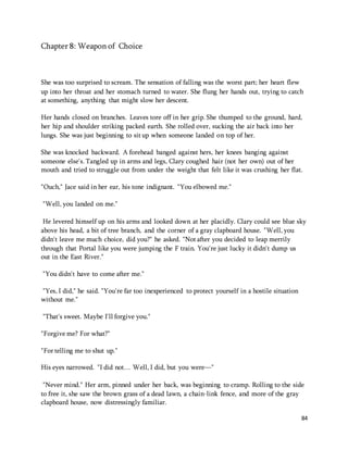 84 
Chapter 8: Weapon of Choice 
She was too surprised to scream. The sensation of falling was the worst part; her heart flew 
up into her throat and her stomach turned to water. She flung her hands out, trying to catch 
at something, anything that might slow her descent. 
Her hands closed on branches. Leaves tore off in her grip. She thumped to the ground, hard, 
her hip and shoulder striking packed earth. She rolled over, sucking the air back into her 
lungs. She was just beginning to sit up when someone landed on top of her. 
She was knocked backward. A forehead banged against hers, her knees banging against 
someone else's. Tangled up in arms and legs, Clary coughed hair (not her own) out of her 
mouth and tried to struggle out from under the weight that felt like it was crushing her flat. 
"Ouch," Jace said in her ear, his tone indignant. "You elbowed me." 
"Well, you landed on me." 
He levered himself up on his arms and looked down at her placidly. Clary could see blue sky 
above his head, a bit of tree branch, and the corner of a gray clapboard house. "Well, you 
didn't leave me much choice, did you?" he asked. "Not after you decided to leap merrily 
through that Portal like you were jumping the F train. You're just lucky it didn't dump us 
out in the East River." 
"You didn't have to come after me." 
"Yes, I did," he said. "You're far too inexperienced to protect yourself in a hostile situation 
without me." 
"That's sweet. Maybe I'll forgive you." 
"Forgive me? For what?" 
"For telling me to shut up." 
His eyes narrowed. "I did not… Well, I did, but you were—" 
"Never mind." Her arm, pinned under her back, was beginning to cramp. Rolling to the side 
to free it, she saw the brown grass of a dead lawn, a chain-link fence, and more of the gray 
clapboard house, now distressingly familiar. 
 