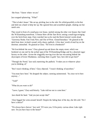 85 
She froze. "I know where we are." 
Jace stopped spluttering. "What?" 
"This is Luke's house." She sat up, pitching Jace to the side. He rolled gracefully to his feet 
and held out a hand to help her up. She ignored him and scrambled upright, shaking out her 
numb arm. 
They stood in front of a small gray row house, nestled among the other row houses that lined 
the Williamsburg waterfront. A breeze blew off the East River, setting a small sign swinging 
over the brick front steps. Clary watched Jace as he read the block-lettered words aloud, 
"Garroway Books. Fine Used, New, and Out-of-Print. Closed Saturdays." He glanced at the 
dark front door, its knob wound with a heavy padlock. A few days' worth of mail lay on the 
doormat, untouched. He glanced at Clary. "He lives in a bookstore?" 
"He lives behind the store." Clary glanced up and down the empty street, which was 
bordered on one end by the arched span of the Williamsburg Bridge, and by a deserted sugar 
factory on the other. Across the sluggishly moving river the sun was setting behind the 
skyscrapers of lower Manhattan, outlining them in gold. "Jace, how did we get here?" 
"Through the Portal," Jace said, examining the padlock. "It takes you to whatever place 
you're thinking of." 
"But I wasn't thinking of here," Clary objected. "I wasn't thinking of anywhere." 
"You must have been." He dropped the subject, seeming uninterested. "So, since we're here 
anyway…" 
"Yeah?" 
"What do you want to do?" 
"Leave, I guess," Clary said bitterly. "Luke told me not to come here." 
Jace shook his head. "And you just accept that?" 
Clary hugged her arms around herself. Despite the fading heat of the day, she felt cold. "Do I 
have a choice?" 
"We always have choices," Jace said. "If I were you, I'd be pretty curious about Luke right 
now. Do you have keys to the house?" 
 