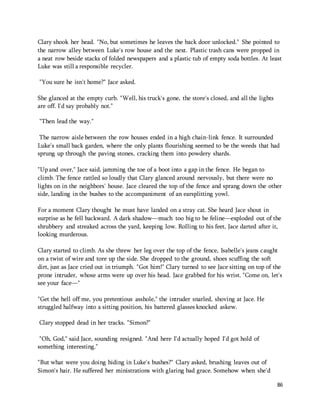 Clary shook her head. "No, but sometimes he leaves the back door unlocked." She pointed to 
the narrow alley between Luke's row house and the next. Plastic trash cans were propped in 
a neat row beside stacks of folded newspapers and a plastic tub of empty soda bottles. At least 
Luke was still a responsible recycler. 
86 
"You sure he isn't home?" Jace asked. 
She glanced at the empty curb. "Well, his truck's gone, the store's closed, and all the lights 
are off. I'd say probably not." 
"Then lead the way." 
The narrow aisle between the row houses ended in a high chain-link fence. It surrounded 
Luke's small back garden, where the only plants flourishing seemed to be the weeds that had 
sprung up through the paving stones, cracking them into powdery shards. 
"Up and over," Jace said, jamming the toe of a boot into a gap in the fence. He began to 
climb. The fence rattled so loudly that Clary glanced around nervously, but there were no 
lights on in the neighbors' house. Jace cleared the top of the fence and sprang down the other 
side, landing in the bushes to the accompaniment of an earsplitting yowl. 
For a moment Clary thought he must have landed on a stray cat. She heard Jace shout in 
surprise as he fell backward. A dark shadow—much too big to be feline—exploded out of the 
shrubbery and streaked across the yard, keeping low. Rolling to his feet, Jace darted after it, 
looking murderous. 
Clary started to climb. As she threw her leg over the top of the fence, Isabelle's jeans caught 
on a twist of wire and tore up the side. She dropped to the ground, shoes scuffing the soft 
dirt, just as Jace cried out in triumph. "Got him!" Clary turned to see Jace sitting on top of the 
prone intruder, whose arms were up over his head. Jace grabbed for his wrist. "Come on, let's 
see your face—" 
"Get the hell off me, you pretentious asshole," the intruder snarled, shoving at Jace. He 
struggled halfway into a sitting position, his battered glasses knocked askew. 
Clary stopped dead in her tracks. "Simon?" 
"Oh, God," said Jace, sounding resigned. "And here I'd actually hoped I'd got hold of 
something interesting." 
"But what were you doing hiding in Luke's bushes?" Clary asked, brushing leaves out of 
Simon's hair. He suffered her ministrations with glaring bad grace. Somehow when she'd 
 