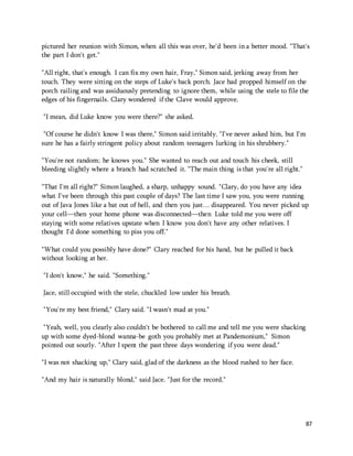 pictured her reunion with Simon, when all this was over, he'd been in a better mood. "That's 
the part I don't get." 
"All right, that's enough. I can fix my own hair, Fray," Simon said, jerking away from her 
touch. They were sitting on the steps of Luke's back porch. Jace had propped himself on the 
porch railing and was assiduously pretending to ignore them, while using the stele to file the 
edges of his fingernails. Clary wondered if the Clave would approve. 
87 
"I mean, did Luke know you were there?" she asked. 
"Of course he didn't know I was there," Simon said irritably. "I've never asked him, but I'm 
sure he has a fairly stringent policy about random teenagers lurking in his shrubbery." 
"You're not random; he knows you." She wanted to reach out and touch his cheek, still 
bleeding slightly where a branch had scratched it. "The main thing is that you're all right." 
"That I'm all right?" Simon laughed, a sharp, unhappy sound. "Clary, do you have any idea 
what I've been through this past couple of days? The last time I saw you, you were running 
out of Java Jones like a bat out of hell, and then you just… disappeared. You never picked up 
your cell—then your home phone was disconnected—then Luke told me you were off 
staying with some relatives upstate when I know you don't have any other relatives. I 
thought I'd done something to piss you off." 
"What could you possibly have done?" Clary reached for his hand, but he pulled it back 
without looking at her. 
"I don't know," he said. "Something." 
Jace, still occupied with the stele, chuckled low under his breath. 
"You're my best friend," Clary said. "I wasn't mad at you." 
"Yeah, well, you clearly also couldn't be bothered to call me and tell me you were shacking 
up with some dyed-blond wanna-be goth you probably met at Pandemonium," Simon 
pointed out sourly. "After I spent the past three days wondering if you were dead." 
"I was not shacking up," Clary said, glad of the darkness as the blood rushed to her face. 
"And my hair is naturally blond," said Jace. "Just for the record." 
 